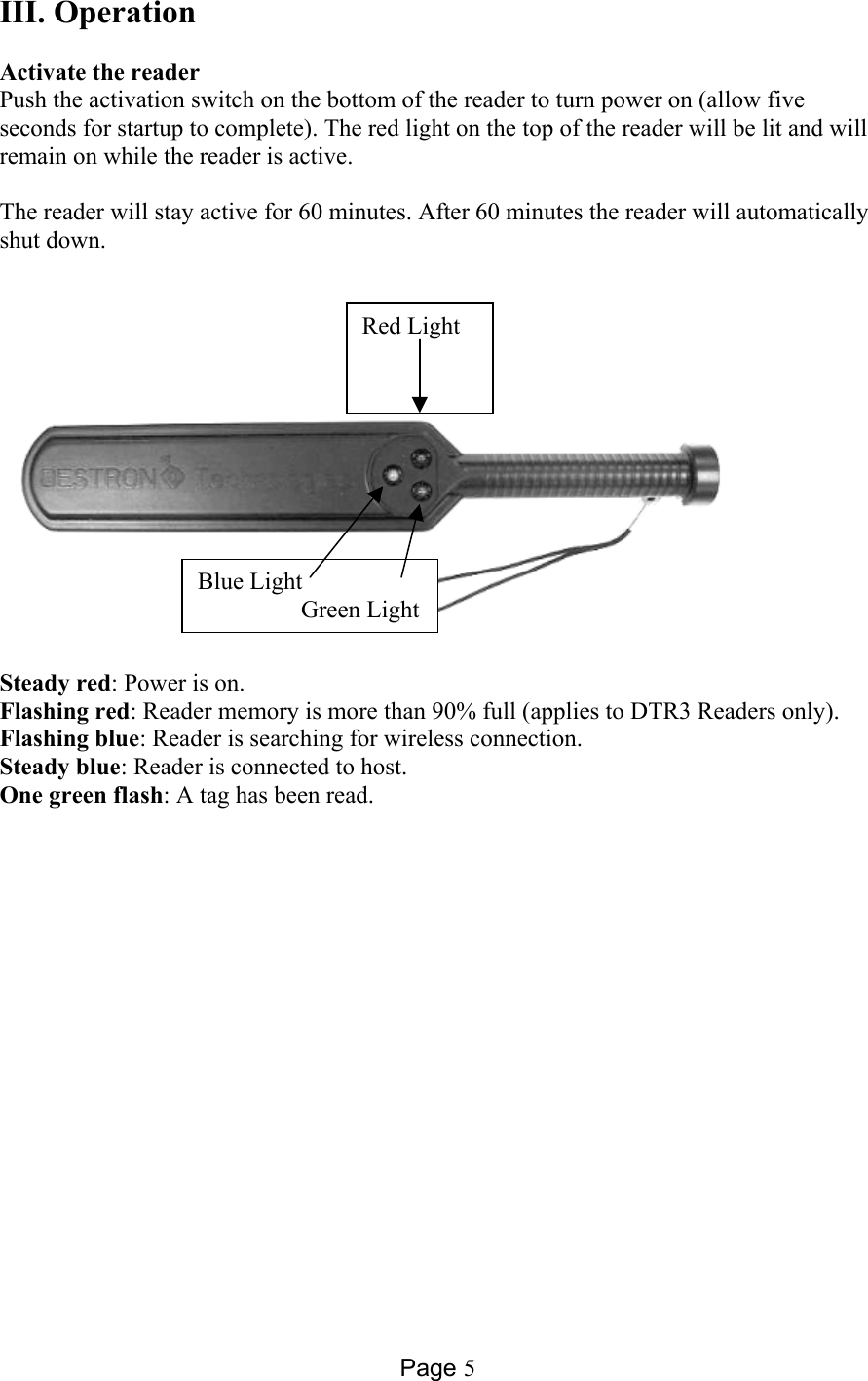 Page 5 III. Operation  Activate the reader Push the activation switch on the bottom of the reader to turn power on (allow five seconds for startup to complete). The red light on the top of the reader will be lit and will remain on while the reader is active.  The reader will stay active for 60 minutes. After 60 minutes the reader will automatically shut down.        Steady red: Power is on. Flashing red: Reader memory is more than 90% full (applies to DTR3 Readers only). Flashing blue: Reader is searching for wireless connection. Steady blue: Reader is connected to host. One green flash: A tag has been read.  Red Light Blue Light                  Green Light