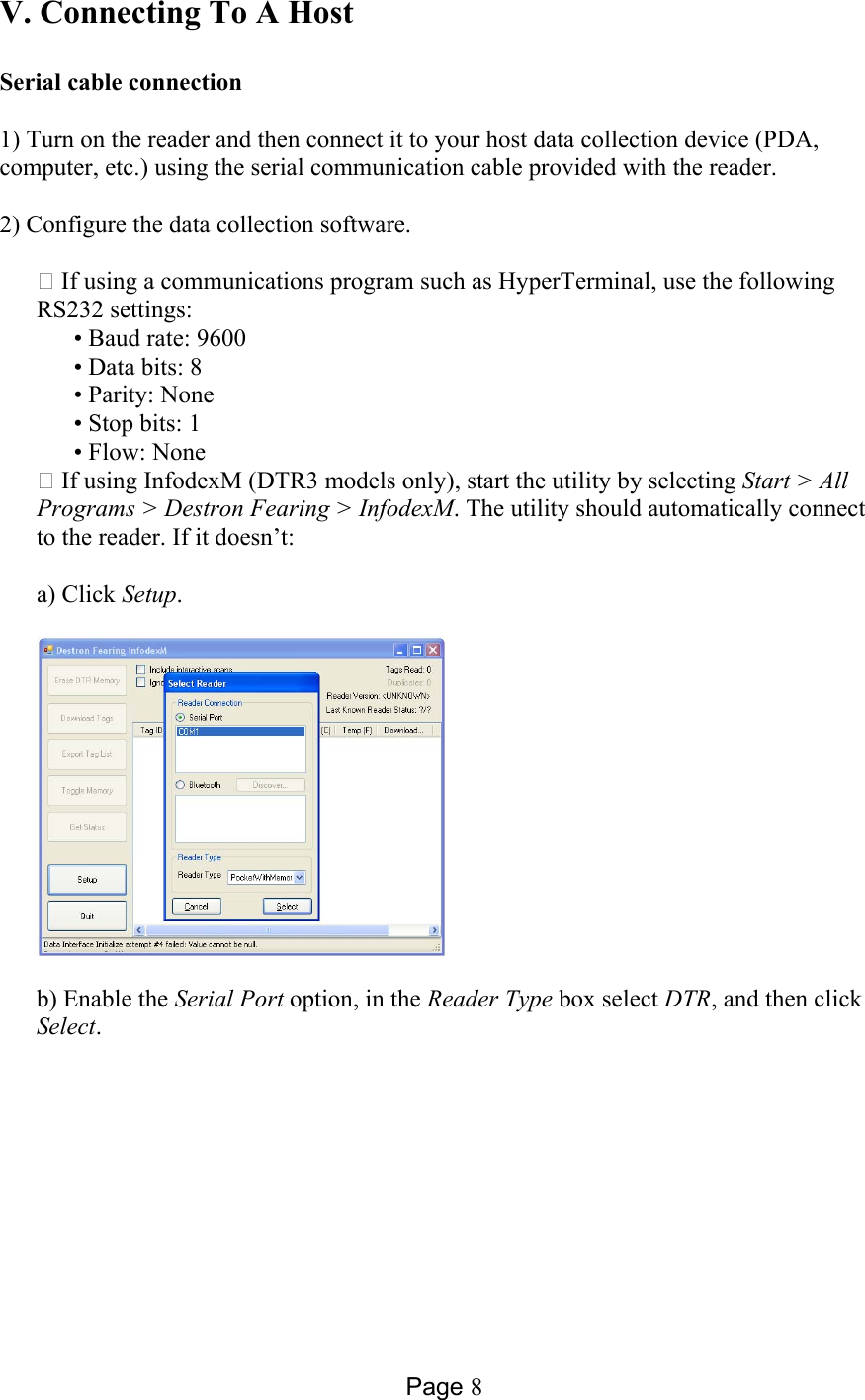 Page 8 V. Connecting To A Host  Serial cable connection   1) Turn on the reader and then connect it to your host data collection device (PDA, computer, etc.) using the serial communication cable provided with the reader.  2) Configure the data collection software.  ⁬ If using a communications program such as HyperTerminal, use the following RS232 settings:   • Baud rate: 9600     • Data bits: 8   • Parity: None    • Stop bits: 1   • Flow: None ⁬ If using InfodexM (DTR3 models only), start the utility by selecting Start &gt; All Programs &gt; Destron Fearing &gt; InfodexM. The utility should automatically connect to the reader. If it doesn’t:  a) Click Setup.    b) Enable the Serial Port option, in the Reader Type box select DTR, and then click Select. 