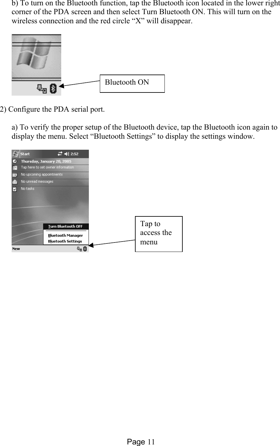 Page 11 b) To turn on the Bluetooth function, tap the Bluetooth icon located in the lower right corner of the PDA screen and then select Turn Bluetooth ON. This will turn on the wireless connection and the red circle “X” will disappear.    2) Configure the PDA serial port.  a) To verify the proper setup of the Bluetooth device, tap the Bluetooth icon again to display the menu. Select “Bluetooth Settings” to display the settings window.    Bluetooth ON Tap to access the menu 