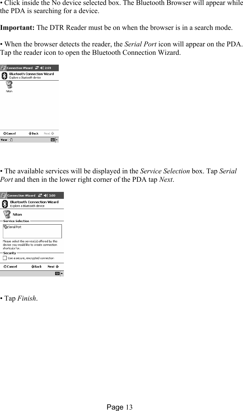 Page 13 • Click inside the No device selected box. The Bluetooth Browser will appear while the PDA is searching for a device.  Important: The DTR Reader must be on when the browser is in a search mode.   • When the browser detects the reader, the Serial Port icon will appear on the PDA. Tap the reader icon to open the Bluetooth Connection Wizard.     • The available services will be displayed in the Service Selection box. Tap Serial Port and then in the lower right corner of the PDA tap Next.    • Tap Finish.