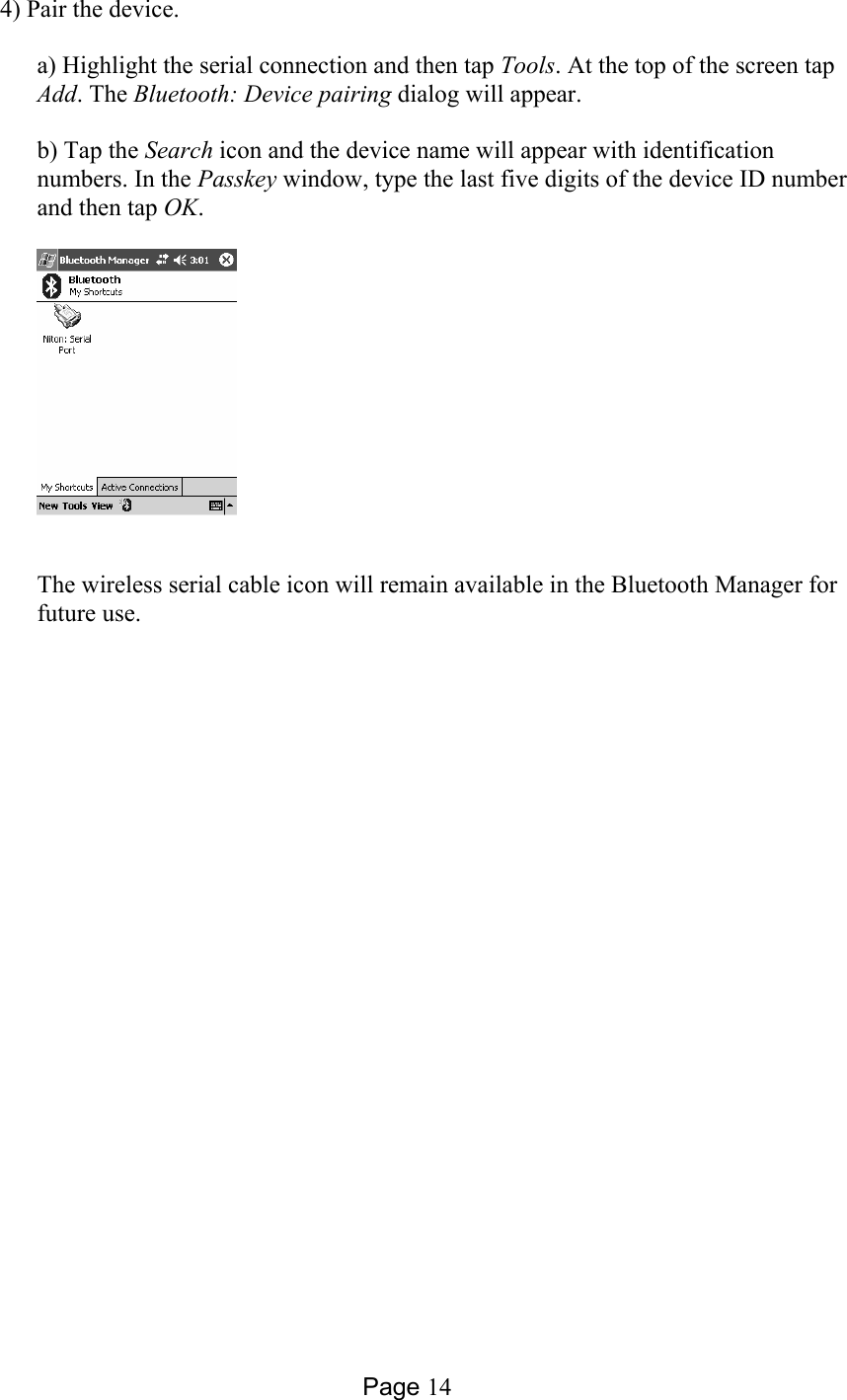 Page 14 4) Pair the device.  a) Highlight the serial connection and then tap Tools. At the top of the screen tap Add. The Bluetooth: Device pairing dialog will appear.  b) Tap the Search icon and the device name will appear with identification numbers. In the Passkey window, type the last five digits of the device ID number and then tap OK.    The wireless serial cable icon will remain available in the Bluetooth Manager for future use.  