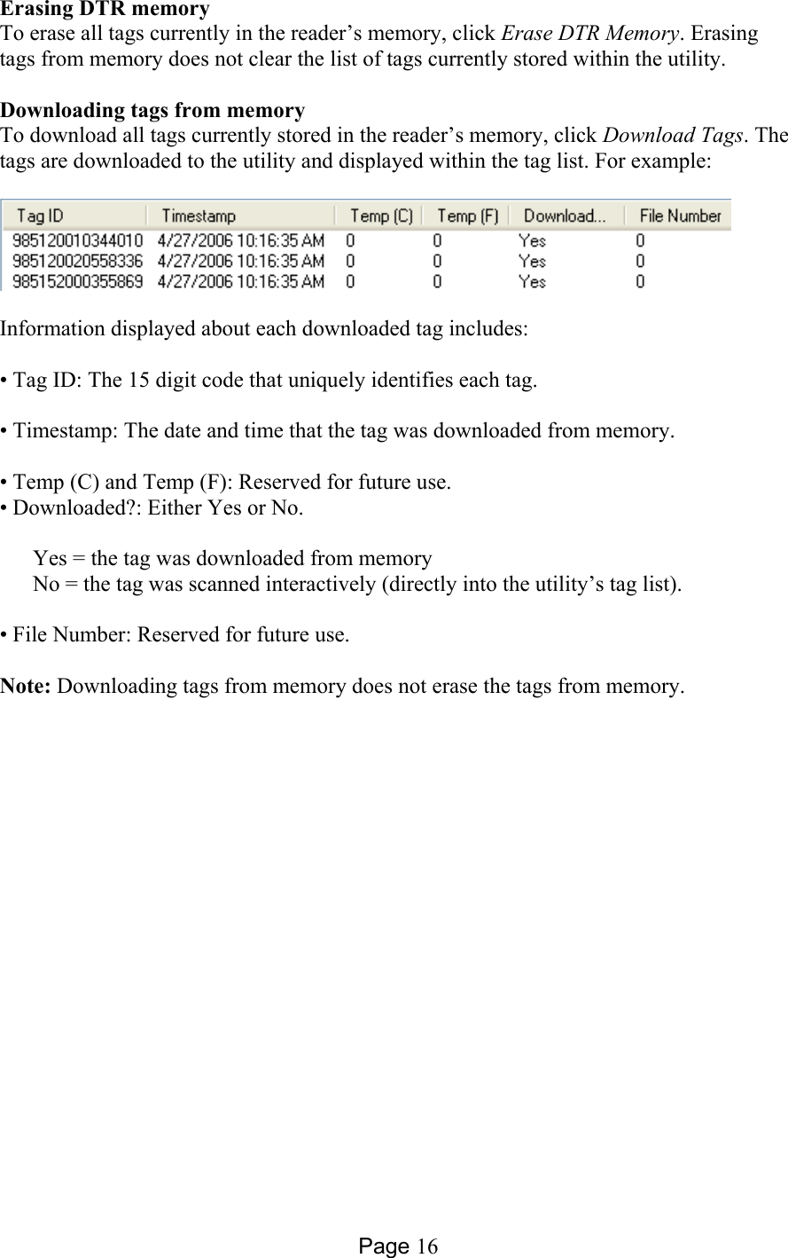 Page 16 Erasing DTR memory To erase all tags currently in the reader’s memory, click Erase DTR Memory. Erasing tags from memory does not clear the list of tags currently stored within the utility.  Downloading tags from memory To download all tags currently stored in the reader’s memory, click Download Tags. The tags are downloaded to the utility and displayed within the tag list. For example:     Information displayed about each downloaded tag includes:  • Tag ID: The 15 digit code that uniquely identifies each tag.  • Timestamp: The date and time that the tag was downloaded from memory.  • Temp (C) and Temp (F): Reserved for future use. • Downloaded?: Either Yes or No.  Yes = the tag was downloaded from memory No = the tag was scanned interactively (directly into the utility’s tag list).  • File Number: Reserved for future use.  Note: Downloading tags from memory does not erase the tags from memory.  