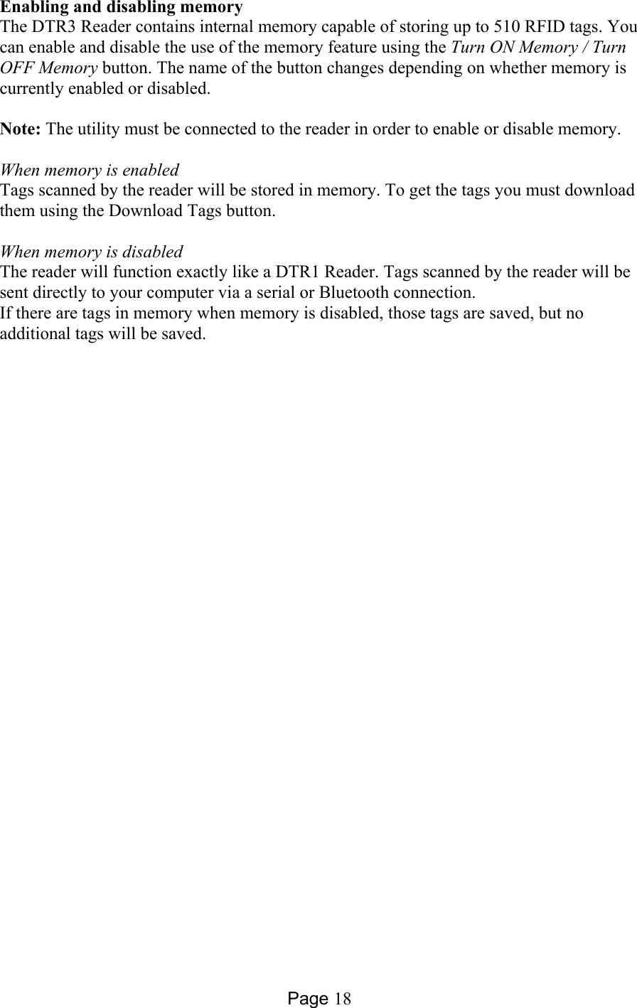 Page 18 Enabling and disabling memory The DTR3 Reader contains internal memory capable of storing up to 510 RFID tags. You can enable and disable the use of the memory feature using the Turn ON Memory / Turn OFF Memory button. The name of the button changes depending on whether memory is currently enabled or disabled.  Note: The utility must be connected to the reader in order to enable or disable memory.   When memory is enabled Tags scanned by the reader will be stored in memory. To get the tags you must download them using the Download Tags button.  When memory is disabled The reader will function exactly like a DTR1 Reader. Tags scanned by the reader will be sent directly to your computer via a serial or Bluetooth connection. If there are tags in memory when memory is disabled, those tags are saved, but no additional tags will be saved.   