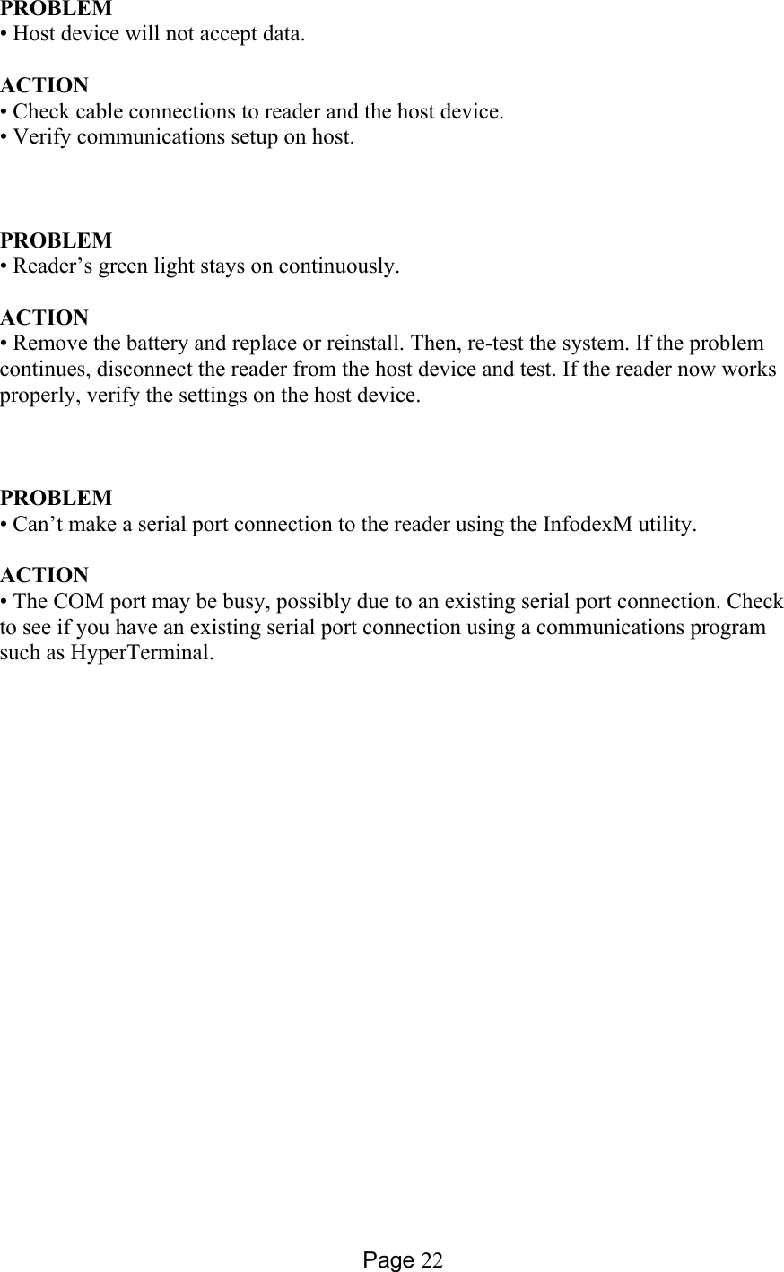 Page 22 PROBLEM • Host device will not accept data.  ACTION • Check cable connections to reader and the host device. • Verify communications setup on host.        PROBLEM • Reader’s green light stays on continuously.  ACTION • Remove the battery and replace or reinstall. Then, re-test the system. If the problem continues, disconnect the reader from the host device and test. If the reader now works properly, verify the settings on the host device.       PROBLEM • Can’t make a serial port connection to the reader using the InfodexM utility.  ACTION • The COM port may be busy, possibly due to an existing serial port connection. Check to see if you have an existing serial port connection using a communications program such as HyperTerminal.  