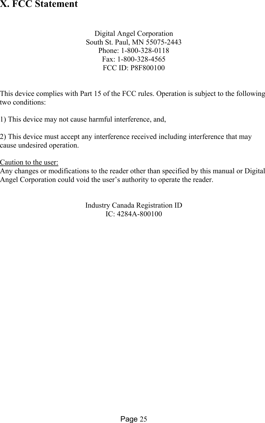 Page 25 X. FCC Statement   Digital Angel Corporation South St. Paul, MN 55075-2443 Phone: 1-800-328-0118 Fax: 1-800-328-4565 FCC ID: P8F800100   This device complies with Part 15 of the FCC rules. Operation is subject to the following two conditions:  1) This device may not cause harmful interference, and,  2) This device must accept any interference received including interference that may cause undesired operation.  Caution to the user: Any changes or modifications to the reader other than specified by this manual or Digital Angel Corporation could void the user’s authority to operate the reader.   Industry Canada Registration ID IC: 4284A-800100   