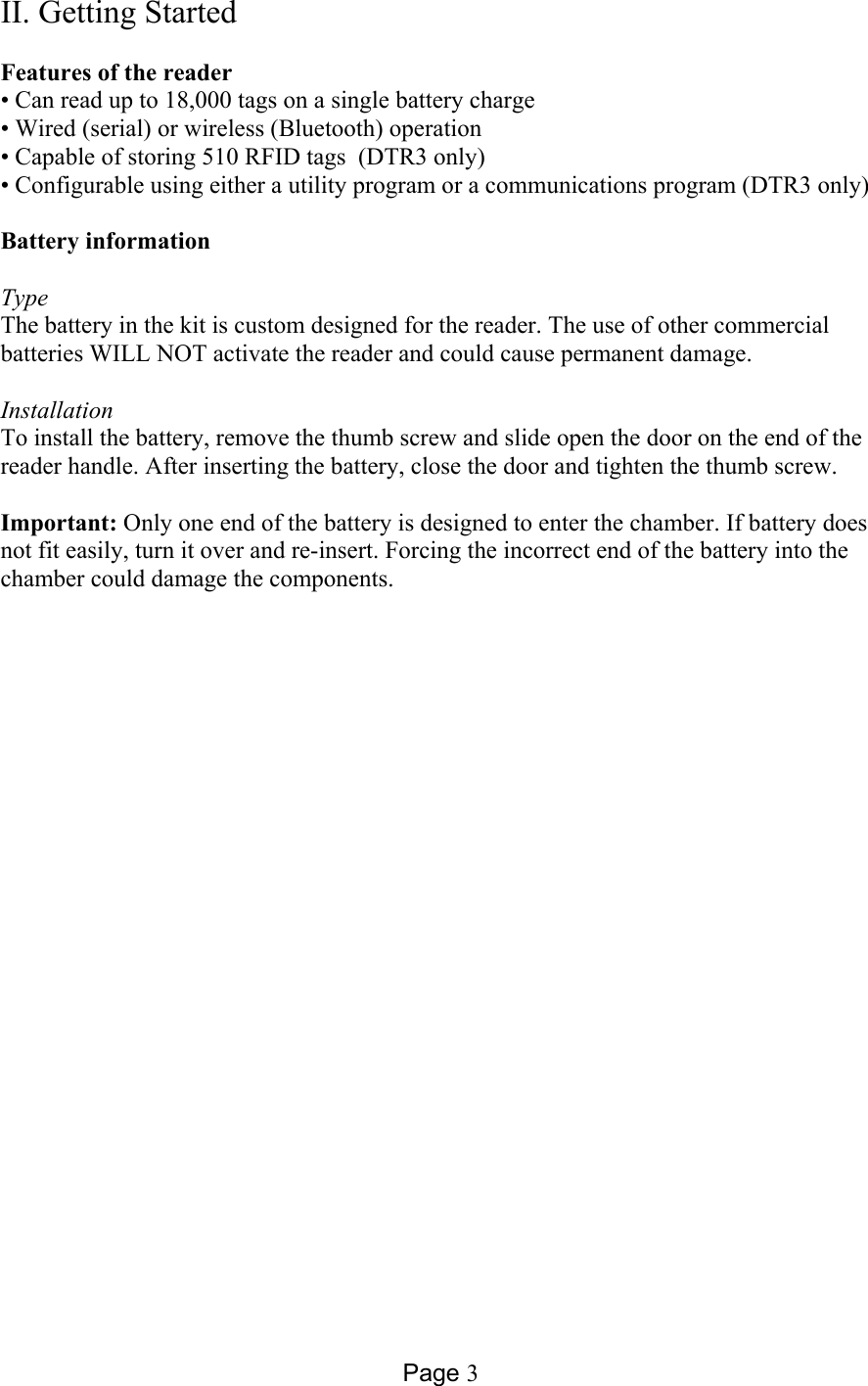 Page 3 II. Getting Started  Features of the reader • Can read up to 18,000 tags on a single battery charge • Wired (serial) or wireless (Bluetooth) operation • Capable of storing 510 RFID tags  (DTR3 only) • Configurable using either a utility program or a communications program (DTR3 only)  Battery information  Type The battery in the kit is custom designed for the reader. The use of other commercial batteries WILL NOT activate the reader and could cause permanent damage.   Installation To install the battery, remove the thumb screw and slide open the door on the end of the reader handle. After inserting the battery, close the door and tighten the thumb screw.  Important: Only one end of the battery is designed to enter the chamber. If battery does not fit easily, turn it over and re-insert. Forcing the incorrect end of the battery into the chamber could damage the components.  