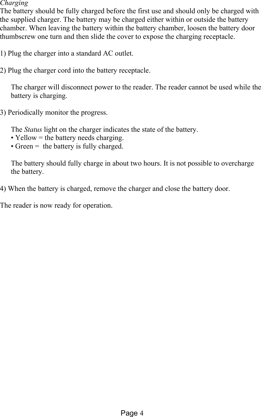 Page 4 Charging The battery should be fully charged before the first use and should only be charged with the supplied charger. The battery may be charged either within or outside the battery chamber. When leaving the battery within the battery chamber, loosen the battery door thumbscrew one turn and then slide the cover to expose the charging receptacle.  1) Plug the charger into a standard AC outlet.   2) Plug the charger cord into the battery receptacle.   The charger will disconnect power to the reader. The reader cannot be used while the battery is charging.  3) Periodically monitor the progress.  The Status light on the charger indicates the state of the battery.  • Yellow = the battery needs charging.  • Green =  the battery is fully charged.   The battery should fully charge in about two hours. It is not possible to overcharge the battery.  4) When the battery is charged, remove the charger and close the battery door.   The reader is now ready for operation.  