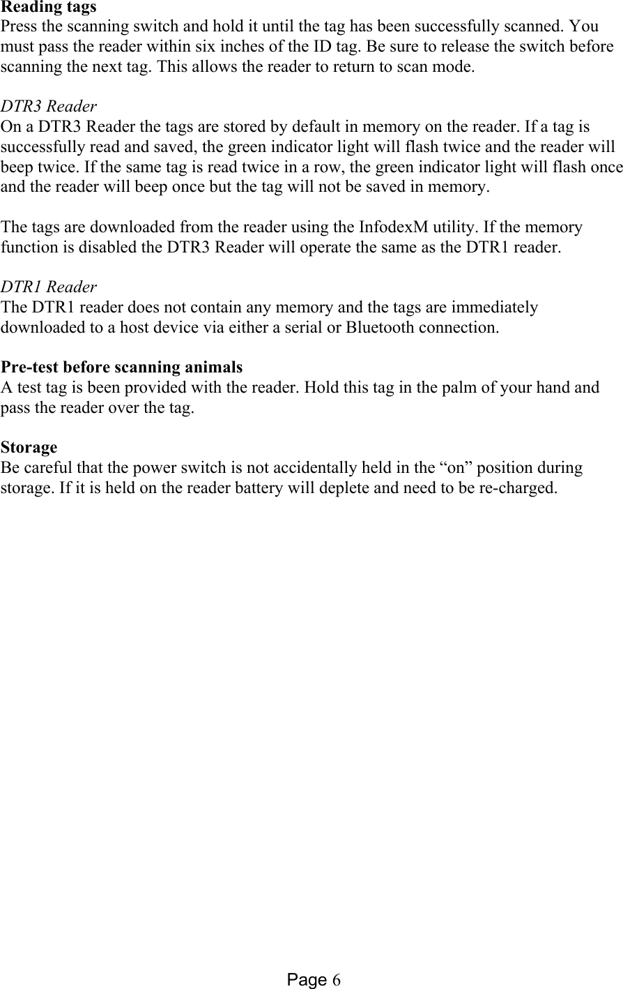 Page 6 Reading tags  Press the scanning switch and hold it until the tag has been successfully scanned. You must pass the reader within six inches of the ID tag. Be sure to release the switch before scanning the next tag. This allows the reader to return to scan mode.  DTR3 Reader On a DTR3 Reader the tags are stored by default in memory on the reader. If a tag is successfully read and saved, the green indicator light will flash twice and the reader will beep twice. If the same tag is read twice in a row, the green indicator light will flash once and the reader will beep once but the tag will not be saved in memory.   The tags are downloaded from the reader using the InfodexM utility. If the memory function is disabled the DTR3 Reader will operate the same as the DTR1 reader.  DTR1 Reader The DTR1 reader does not contain any memory and the tags are immediately downloaded to a host device via either a serial or Bluetooth connection.   Pre-test before scanning animals  A test tag is been provided with the reader. Hold this tag in the palm of your hand and pass the reader over the tag.  Storage Be careful that the power switch is not accidentally held in the “on” position during storage. If it is held on the reader battery will deplete and need to be re-charged.  