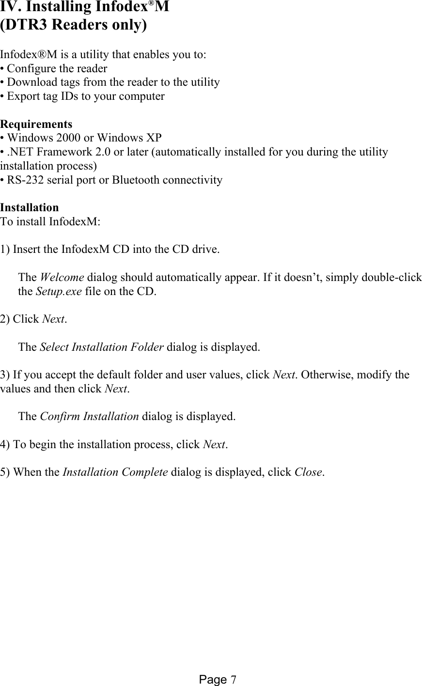 Page 7 IV. Installing Infodex®M (DTR3 Readers only)  Infodex®M is a utility that enables you to: • Configure the reader • Download tags from the reader to the utility • Export tag IDs to your computer  Requirements • Windows 2000 or Windows XP • .NET Framework 2.0 or later (automatically installed for you during the utility installation process) • RS-232 serial port or Bluetooth connectivity  Installation To install InfodexM:  1) Insert the InfodexM CD into the CD drive.  The Welcome dialog should automatically appear. If it doesn’t, simply double-click the Setup.exe file on the CD.  2) Click Next.  The Select Installation Folder dialog is displayed.  3) If you accept the default folder and user values, click Next. Otherwise, modify the values and then click Next.  The Confirm Installation dialog is displayed.  4) To begin the installation process, click Next.  5) When the Installation Complete dialog is displayed, click Close.  