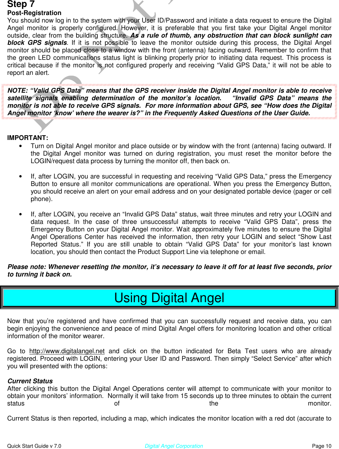  Quick Start Guide v 7.0                                                        Digital Angel Corporation                                                                          Page 10  Step 7 Post-Registration You should now log in to the system with your User ID/Password and initiate a data request to ensure the Digital Angel monitor is properly configured. However, it is preferable that you first take your Digital Angel monitor outside, clear from the building structure. As a rule of thumb, any obstruction that can block sunlight can block GPS signals. If it is not possible to leave the monitor outside during this process, the Digital Angel monitor should be placed close to a window with the front (antenna) facing outward. Remember to confirm that the green LED communications status light is blinking properly prior to initiating data request. This process is critical because if the monitor is not configured properly and receiving “Valid GPS Data,” it will not be able to report an alert.  NOTE: “Valid GPS Data” means that the GPS receiver inside the Digital Angel monitor is able to receive satellite signals enabling determination of the monitor’s location.   “Invalid GPS Data” means the monitor is not able to receive GPS signals.  For more information about GPS, see “How does the Digital Angel monitor ‘know’ where the wearer is?” in the Frequently Asked Questions of the User Guide.   IMPORTANT: •  Turn on Digital Angel monitor and place outside or by window with the front (antenna) facing outward. If the Digital Angel monitor was turned on during registration, you must reset the monitor before the LOGIN/request data process by turning the monitor off, then back on.  •  If, after LOGIN, you are successful in requesting and receiving “Valid GPS Data,” press the Emergency Button to ensure all monitor communications are operational. When you press the Emergency Button, you should receive an alert on your email address and on your designated portable device (pager or cell phone).   •  If, after LOGIN, you receive an “Invalid GPS Data” status, wait three minutes and retry your LOGIN and data request. In the case of three unsuccessful attempts to receive “Valid GPS Data”, press the Emergency Button on your Digital Angel monitor. Wait approximately five minutes to ensure the Digital Angel Operations Center has received the information, then retry your LOGIN and select “Show Last Reported Status.” If you are still unable to obtain “Valid GPS Data” for your monitor’s last known location, you should then contact the Product Support Line via telephone or email.  Please note: Whenever resetting the monitor, it’s necessary to leave it off for at least five seconds, prior to turning it back on.  Using Digital Angel  Now that you’re registered and have confirmed that you can successfully request and receive data, you can begin enjoying the convenience and peace of mind Digital Angel offers for monitoring location and other critical information of the monitor wearer.  Go to http://www.digitalangel.net and click on the button indicated for Beta Test users who are already registered. Proceed with LOGIN, entering your User ID and Password. Then simply “Select Service” after which you will presented with the options:  Current Status After clicking this button the Digital Angel Operations center will attempt to communicate with your monitor to obtain your monitors’ information.  Normally it will take from 15 seconds up to three minutes to obtain the current status of the monitor.   Current Status is then reported, including a map, which indicates the monitor location with a red dot (accurate to 