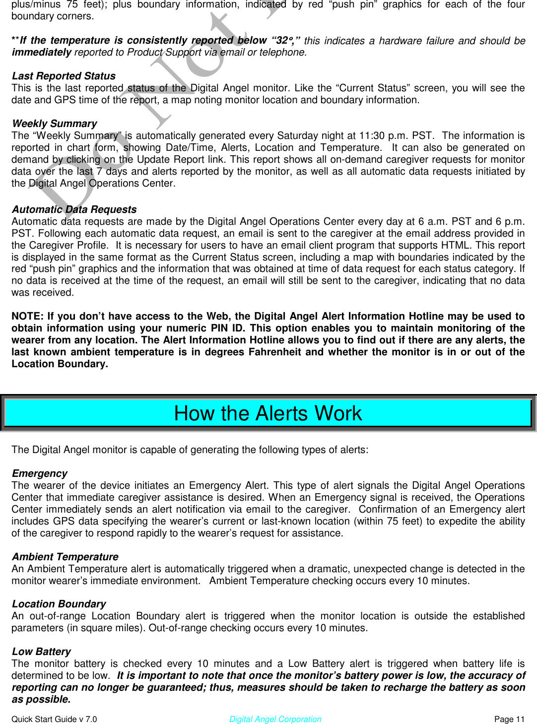  Quick Start Guide v 7.0                                                        Digital Angel Corporation                                                                          Page 11 plus/minus 75 feet); plus boundary information, indicated by red “push pin” graphics for each of the four boundary corners.    **If the temperature is consistently reported below “32°°°°,” this indicates a hardware failure and should be immediately reported to Product Support via email or telephone.  Last Reported Status This is the last reported status of the Digital Angel monitor. Like the “Current Status” screen, you will see the date and GPS time of the report, a map noting monitor location and boundary information.  Weekly Summary The “Weekly Summary” is automatically generated every Saturday night at 11:30 p.m. PST.  The information is reported in chart form, showing Date/Time, Alerts, Location and Temperature.  It can also be generated on demand by clicking on the Update Report link. This report shows all on-demand caregiver requests for monitor data over the last 7 days and alerts reported by the monitor, as well as all automatic data requests initiated by the Digital Angel Operations Center.  Automatic Data Requests Automatic data requests are made by the Digital Angel Operations Center every day at 6 a.m. PST and 6 p.m. PST. Following each automatic data request, an email is sent to the caregiver at the email address provided in the Caregiver Profile.  It is necessary for users to have an email client program that supports HTML. This report is displayed in the same format as the Current Status screen, including a map with boundaries indicated by the red “push pin” graphics and the information that was obtained at time of data request for each status category. If no data is received at the time of the request, an email will still be sent to the caregiver, indicating that no data was received.  NOTE: If you don’t have access to the Web, the Digital Angel Alert Information Hotline may be used to obtain information using your numeric PIN ID. This option enables you to maintain monitoring of the wearer from any location. The Alert Information Hotline allows you to find out if there are any alerts, the last known ambient temperature is in degrees Fahrenheit and whether the monitor is in or out of the Location Boundary.   How the Alerts Work  The Digital Angel monitor is capable of generating the following types of alerts:  Emergency The wearer of the device initiates an Emergency Alert. This type of alert signals the Digital Angel Operations Center that immediate caregiver assistance is desired. When an Emergency signal is received, the Operations Center immediately sends an alert notification via email to the caregiver.  Confirmation of an Emergency alert includes GPS data specifying the wearer’s current or last-known location (within 75 feet) to expedite the ability of the caregiver to respond rapidly to the wearer’s request for assistance.  Ambient Temperature  An Ambient Temperature alert is automatically triggered when a dramatic, unexpected change is detected in the monitor wearer’s immediate environment.   Ambient Temperature checking occurs every 10 minutes.   Location Boundary An out-of-range Location Boundary alert is triggered when the monitor location is outside the established parameters (in square miles). Out-of-range checking occurs every 10 minutes.   Low Battery  The monitor battery is checked every 10 minutes and a Low Battery alert is triggered when battery life is determined to be low.  It is important to note that once the monitor’s battery power is low, the accuracy of reporting can no longer be guaranteed; thus, measures should be taken to recharge the battery as soon as possible. 