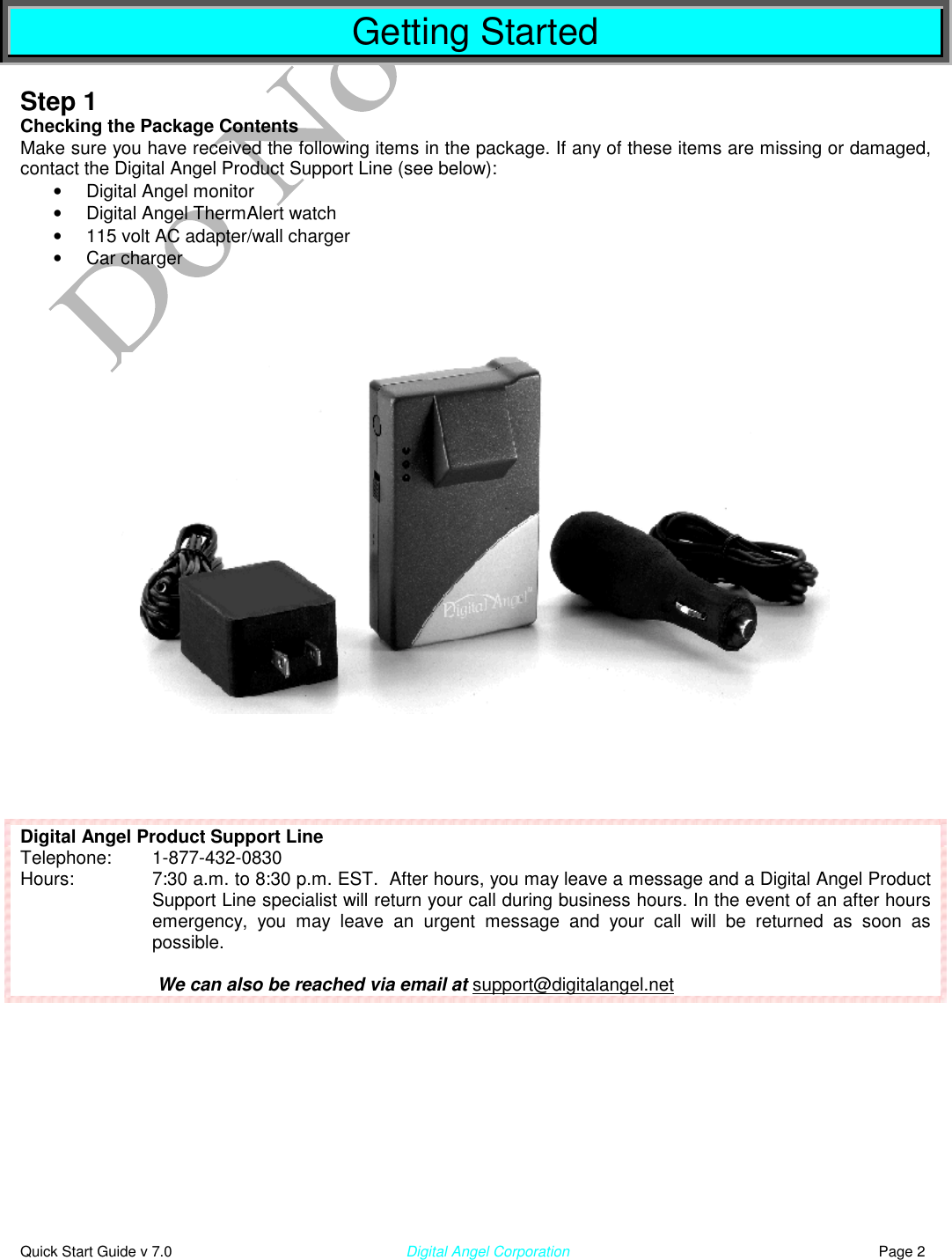  Quick Start Guide v 7.0                                                        Digital Angel Corporation                                                                          Page 2  Getting Started  Step 1 Checking the Package Contents Make sure you have received the following items in the package. If any of these items are missing or damaged, contact the Digital Angel Product Support Line (see below): •  Digital Angel monitor •  Digital Angel ThermAlert watch •  115 volt AC adapter/wall charger •  Car charger           Digital Angel Product Support Line Telephone:   1-877-432-0830 Hours:  7:30 a.m. to 8:30 p.m. EST.  After hours, you may leave a message and a Digital Angel Product Support Line specialist will return your call during business hours. In the event of an after hours emergency, you may leave an urgent message and your call will be returned as soon as possible.    We can also be reached via email at support@digitalangel.net    