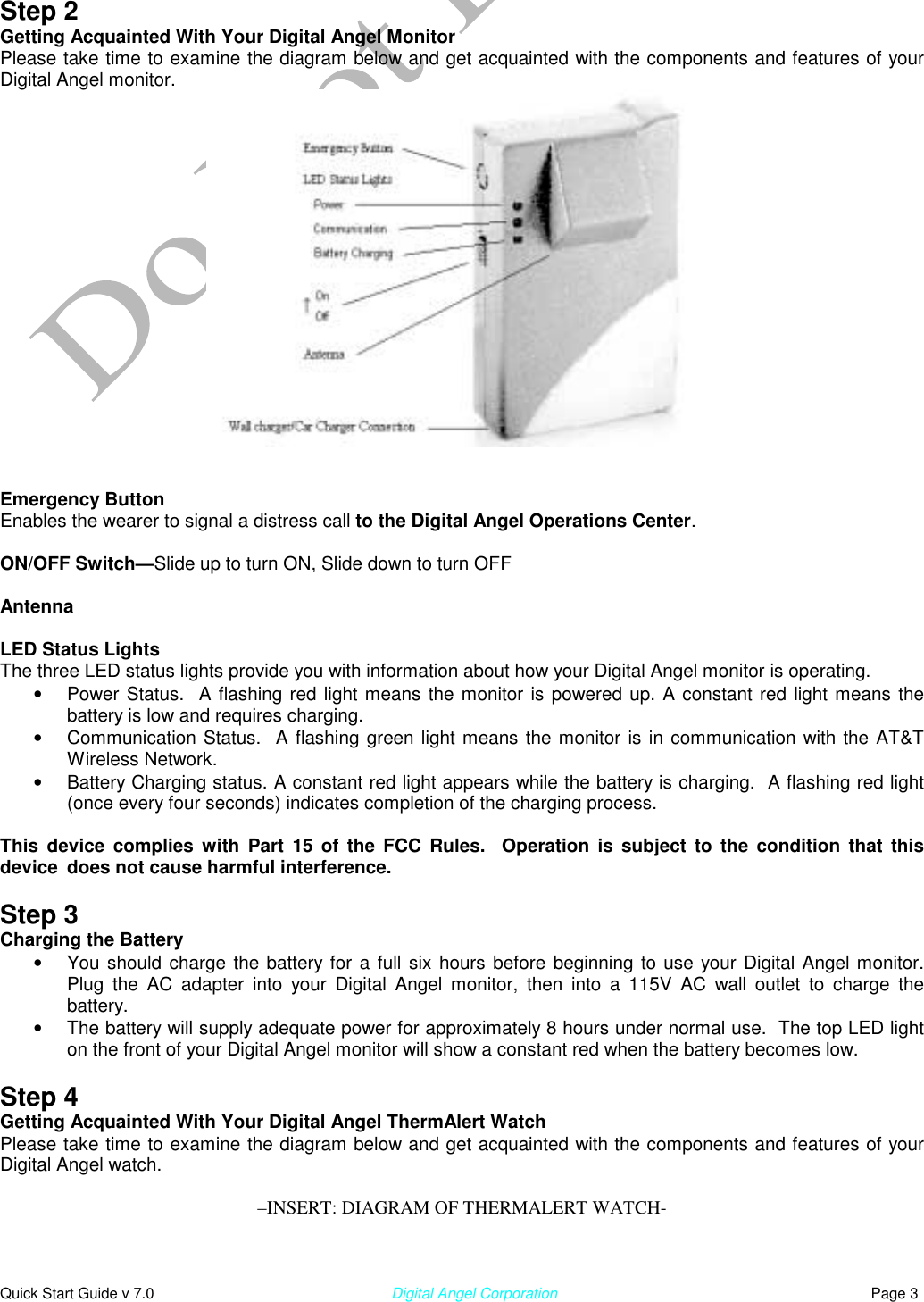  Quick Start Guide v 7.0                                                        Digital Angel Corporation                                                                          Page 3 Step 2 Getting Acquainted With Your Digital Angel Monitor Please take time to examine the diagram below and get acquainted with the components and features of your Digital Angel monitor.    Emergency Button  Enables the wearer to signal a distress call to the Digital Angel Operations Center.   ON/OFF Switch—Slide up to turn ON, Slide down to turn OFF  Antenna  LED Status Lights The three LED status lights provide you with information about how your Digital Angel monitor is operating.  •  Power Status.  A flashing red light means the monitor is powered up. A constant red light means the battery is low and requires charging.  •  Communication Status.  A flashing green light means the monitor is in communication with the AT&amp;T Wireless Network.  •  Battery Charging status. A constant red light appears while the battery is charging.  A flashing red light (once every four seconds) indicates completion of the charging process.  This device complies with Part 15 of the FCC Rules.  Operation is subject to the condition that this device  does not cause harmful interference.   Step 3 Charging the Battery •  You should charge the battery for a full six hours before beginning to use your Digital Angel monitor. Plug the AC adapter into your Digital Angel monitor, then into a 115V AC wall outlet to charge the battery.    •  The battery will supply adequate power for approximately 8 hours under normal use.  The top LED light on the front of your Digital Angel monitor will show a constant red when the battery becomes low.  Step 4 Getting Acquainted With Your Digital Angel ThermAlert Watch Please take time to examine the diagram below and get acquainted with the components and features of your Digital Angel watch.   –INSERT: DIAGRAM OF THERMALERT WATCH-   