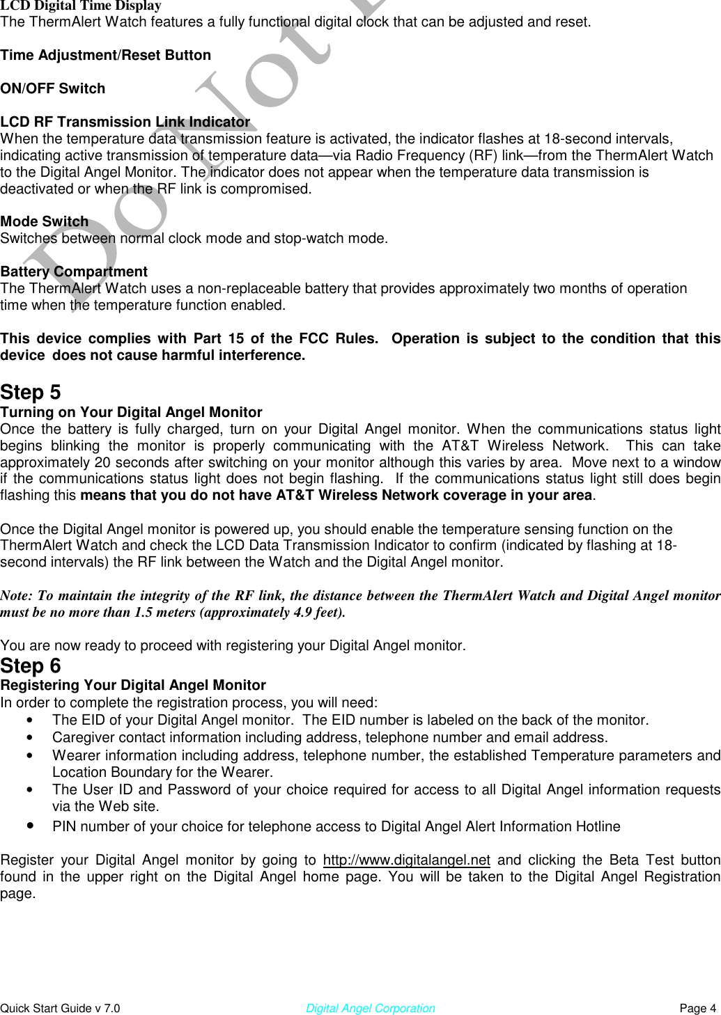  Quick Start Guide v 7.0                                                        Digital Angel Corporation                                                                          Page 4 LCD Digital Time Display The ThermAlert Watch features a fully functional digital clock that can be adjusted and reset.  Time Adjustment/Reset Button  ON/OFF Switch  LCD RF Transmission Link Indicator When the temperature data transmission feature is activated, the indicator flashes at 18-second intervals, indicating active transmission of temperature data—via Radio Frequency (RF) link—from the ThermAlert Watch to the Digital Angel Monitor. The indicator does not appear when the temperature data transmission is deactivated or when the RF link is compromised.  Mode Switch Switches between normal clock mode and stop-watch mode.  Battery Compartment The ThermAlert Watch uses a non-replaceable battery that provides approximately two months of operation time when the temperature function enabled.  This device complies with Part 15 of the FCC Rules.  Operation is subject to the condition that this device  does not cause harmful interference.  Step 5 Turning on Your Digital Angel Monitor Once the battery is fully charged, turn on your Digital Angel monitor. When the communications status light begins blinking the monitor is properly communicating with the AT&amp;T Wireless Network.  This can take approximately 20 seconds after switching on your monitor although this varies by area.  Move next to a window if the communications status light does not begin flashing.  If the communications status light still does begin flashing this means that you do not have AT&amp;T Wireless Network coverage in your area.  Once the Digital Angel monitor is powered up, you should enable the temperature sensing function on the ThermAlert Watch and check the LCD Data Transmission Indicator to confirm (indicated by flashing at 18-second intervals) the RF link between the Watch and the Digital Angel monitor.   Note: To maintain the integrity of the RF link, the distance between the ThermAlert Watch and Digital Angel monitor must be no more than 1.5 meters (approximately 4.9 feet).  You are now ready to proceed with registering your Digital Angel monitor. Step 6 Registering Your Digital Angel Monitor In order to complete the registration process, you will need: •  The EID of your Digital Angel monitor.  The EID number is labeled on the back of the monitor. •  Caregiver contact information including address, telephone number and email address. •  Wearer information including address, telephone number, the established Temperature parameters and Location Boundary for the Wearer. •  The User ID and Password of your choice required for access to all Digital Angel information requests via the Web site.  •  PIN number of your choice for telephone access to Digital Angel Alert Information Hotline  Register your Digital Angel monitor by going to http://www.digitalangel.net and clicking the Beta Test button found in the upper right on the Digital Angel home page. You will be taken to the Digital Angel Registration  page.  