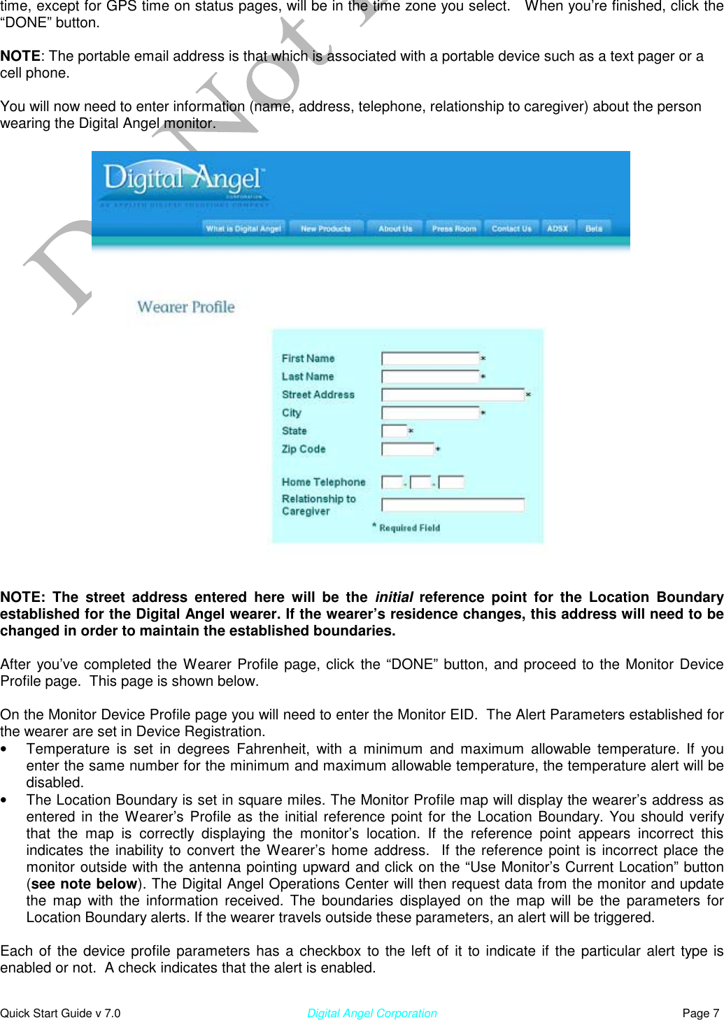  Quick Start Guide v 7.0                                                        Digital Angel Corporation                                                                          Page 7 time, except for GPS time on status pages, will be in the time zone you select.   When you’re finished, click the “DONE” button.   NOTE: The portable email address is that which is associated with a portable device such as a text pager or a cell phone.   You will now need to enter information (name, address, telephone, relationship to caregiver) about the person wearing the Digital Angel monitor.                           NOTE: The street address entered here will be the initial  reference point for the Location Boundary established for the Digital Angel wearer. If the wearer’s residence changes, this address will need to be changed in order to maintain the established boundaries.  After you’ve completed the Wearer Profile page, click the “DONE” button, and proceed to the Monitor Device Profile page.  This page is shown below.  On the Monitor Device Profile page you will need to enter the Monitor EID.  The Alert Parameters established for the wearer are set in Device Registration.  •  Temperature is set in degrees Fahrenheit, with a minimum and maximum allowable temperature. If you enter the same number for the minimum and maximum allowable temperature, the temperature alert will be disabled.  •  The Location Boundary is set in square miles. The Monitor Profile map will display the wearer’s address as entered in the Wearer’s Profile as the initial reference point for the Location Boundary. You should verify that the map is correctly displaying the monitor’s location. If the reference point appears incorrect this indicates the inability to convert the Wearer’s home address.  If the reference point is incorrect place the monitor outside with the antenna pointing upward and click on the “Use Monitor’s Current Location” button (see note below). The Digital Angel Operations Center will then request data from the monitor and update the map with the information received. The boundaries displayed on the map will be the parameters for Location Boundary alerts. If the wearer travels outside these parameters, an alert will be triggered.   Each of the device profile parameters has a checkbox to the left of it to indicate if the particular alert type is enabled or not.  A check indicates that the alert is enabled.  