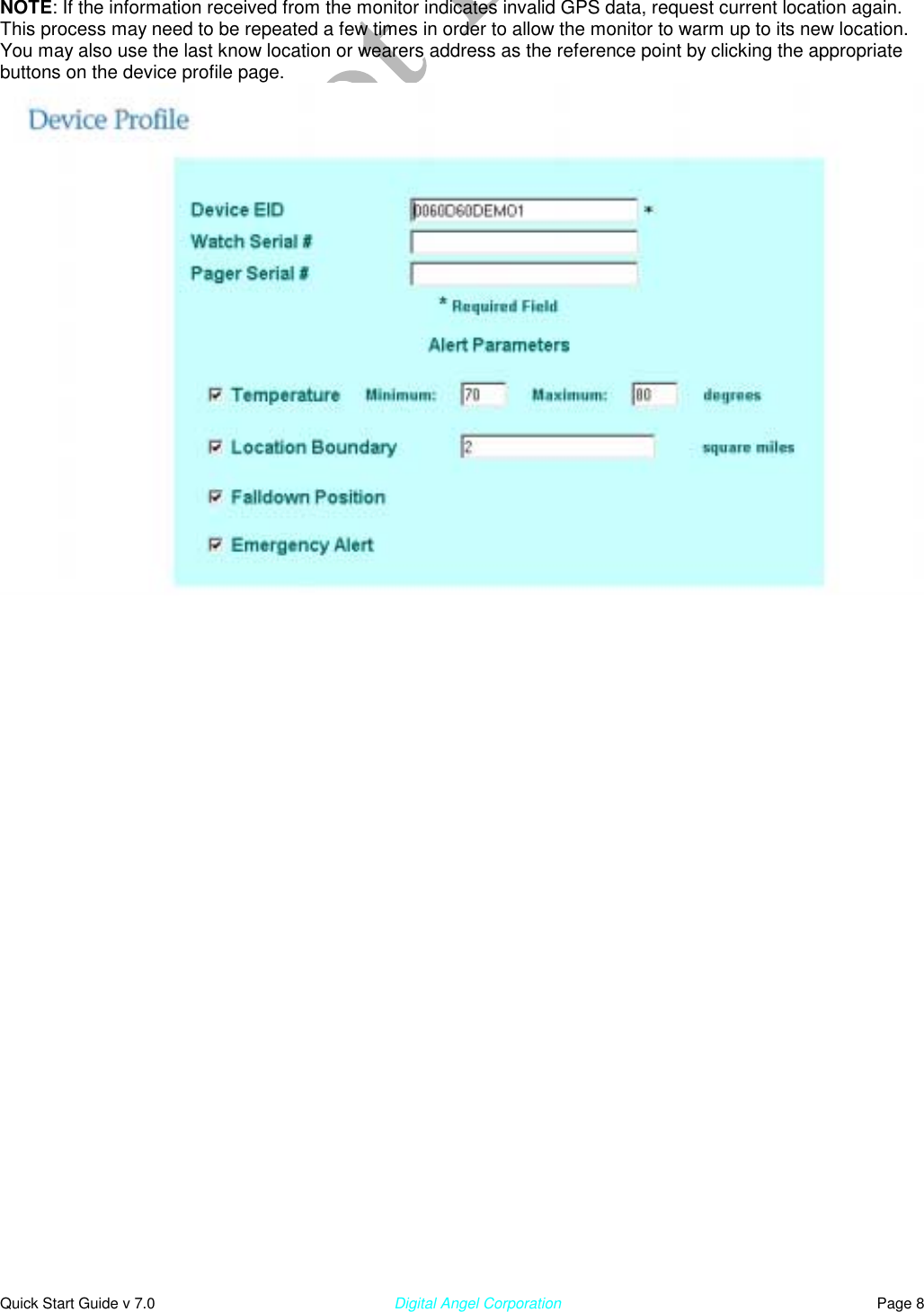  Quick Start Guide v 7.0                                                        Digital Angel Corporation                                                                          Page 8 NOTE: If the information received from the monitor indicates invalid GPS data, request current location again.  This process may need to be repeated a few times in order to allow the monitor to warm up to its new location. You may also use the last know location or wearers address as the reference point by clicking the appropriate buttons on the device profile page.                                                                    