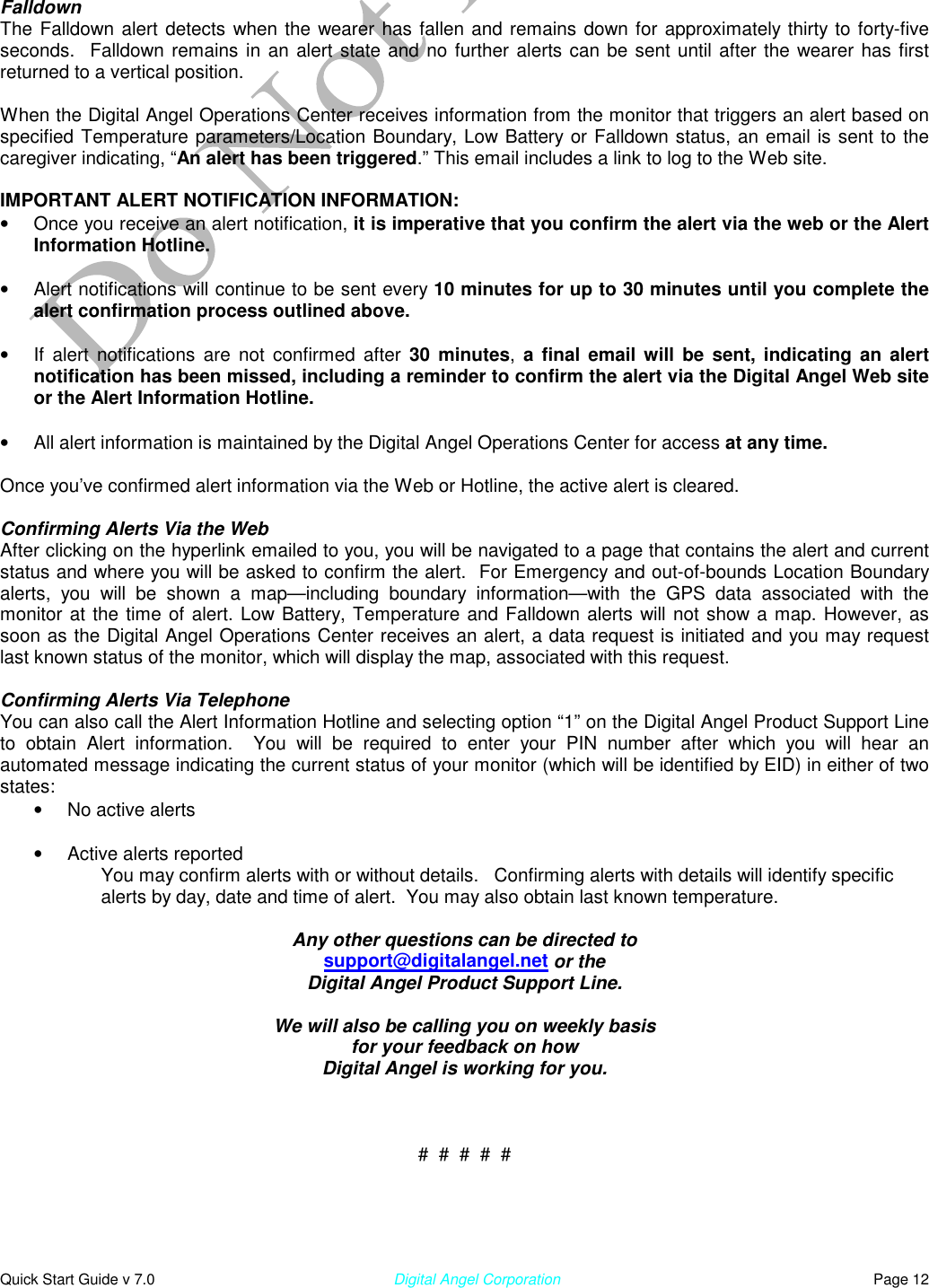  Quick Start Guide v 7.0                                                        Digital Angel Corporation                                                                          Page 12   Falldown The Falldown alert detects when the wearer has fallen and remains down for approximately thirty to forty-five seconds.  Falldown remains in an alert state and no further alerts can be sent until after the wearer has first returned to a vertical position.  When the Digital Angel Operations Center receives information from the monitor that triggers an alert based on specified Temperature parameters/Location Boundary, Low Battery or Falldown status, an email is sent to the caregiver indicating, “An alert has been triggered.” This email includes a link to log to the Web site.   IMPORTANT ALERT NOTIFICATION INFORMATION:  •  Once you receive an alert notification, it is imperative that you confirm the alert via the web or the Alert Information Hotline.  •  Alert notifications will continue to be sent every 10 minutes for up to 30 minutes until you complete the alert confirmation process outlined above.  •  If alert notifications are not confirmed after 30 minutes,  a final email will be sent, indicating an alert notification has been missed, including a reminder to confirm the alert via the Digital Angel Web site or the Alert Information Hotline.  •  All alert information is maintained by the Digital Angel Operations Center for access at any time.   Once you’ve confirmed alert information via the Web or Hotline, the active alert is cleared.  Confirming Alerts Via the Web After clicking on the hyperlink emailed to you, you will be navigated to a page that contains the alert and current status and where you will be asked to confirm the alert.  For Emergency and out-of-bounds Location Boundary alerts, you will be shown a map—including boundary information—with the GPS data associated with the monitor at the time of alert. Low Battery, Temperature and Falldown alerts will not show a map. However, as soon as the Digital Angel Operations Center receives an alert, a data request is initiated and you may request last known status of the monitor, which will display the map, associated with this request.   Confirming Alerts Via Telephone You can also call the Alert Information Hotline and selecting option “1” on the Digital Angel Product Support Line to obtain Alert information.  You will be required to enter your PIN number after which you will hear an automated message indicating the current status of your monitor (which will be identified by EID) in either of two states:  •  No active alerts   •  Active alerts reported You may confirm alerts with or without details.   Confirming alerts with details will identify specific alerts by day, date and time of alert.  You may also obtain last known temperature.  Any other questions can be directed to support@digitalangel.net or the Digital Angel Product Support Line.  We will also be calling you on weekly basis for your feedback on how Digital Angel is working for you.    #  #  #  #  #  