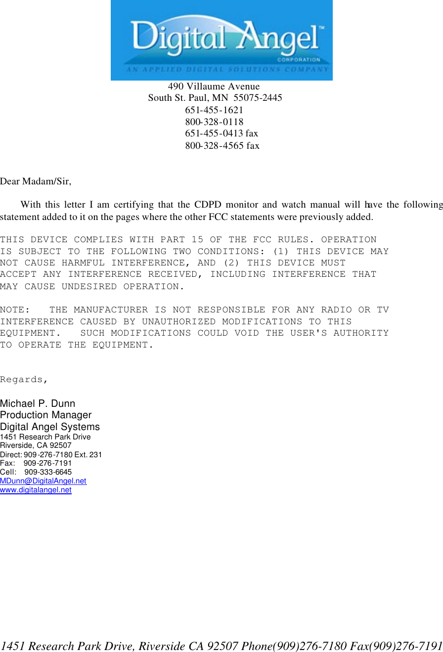             490 Villaume Avenue        South St. Paul, MN  55075-2445        651-455-1621      800-328-0118      651-455-0413 fax       800-328-4565 fax   Dear Madam/Sir,       With this letter I am certifying that the CDPD monitor and watch manual will have the following statement added to it on the pages where the other FCC statements were previously added.  THIS DEVICE COMPLIES WITH PART 15 OF THE FCC RULES. OPERATION IS SUBJECT TO THE FOLLOWING TWO CONDITIONS: (1) THIS DEVICE MAY NOT CAUSE HARMFUL INTERFERENCE, AND (2) THIS DEVICE MUST ACCEPT ANY INTERFERENCE RECEIVED, INCLUDING INTERFERENCE THAT MAY CAUSE UNDESIRED OPERATION.   NOTE:   THE MANUFACTURER IS NOT RESPONSIBLE FOR ANY RADIO OR TV INTERFERENCE CAUSED BY UNAUTHORIZED MODIFICATIONS TO THIS EQUIPMENT.   SUCH MODIFICATIONS COULD VOID THE USER&apos;S AUTHORITY TO OPERATE THE EQUIPMENT.   Regards,  Michael P. Dunn  Production Manager  Digital Angel Systems  1451 Research Park Drive  Riverside, CA 92507  Direct: 909-276-7180 Ext. 231  Fax:    909-276-7191  Cell:    909-333-6645  MDunn@DigitalAngel.net www.digitalangel.net             1451 Research Park Drive, Riverside CA 92507 Phone(909)276-7180 Fax(909)276-7191 