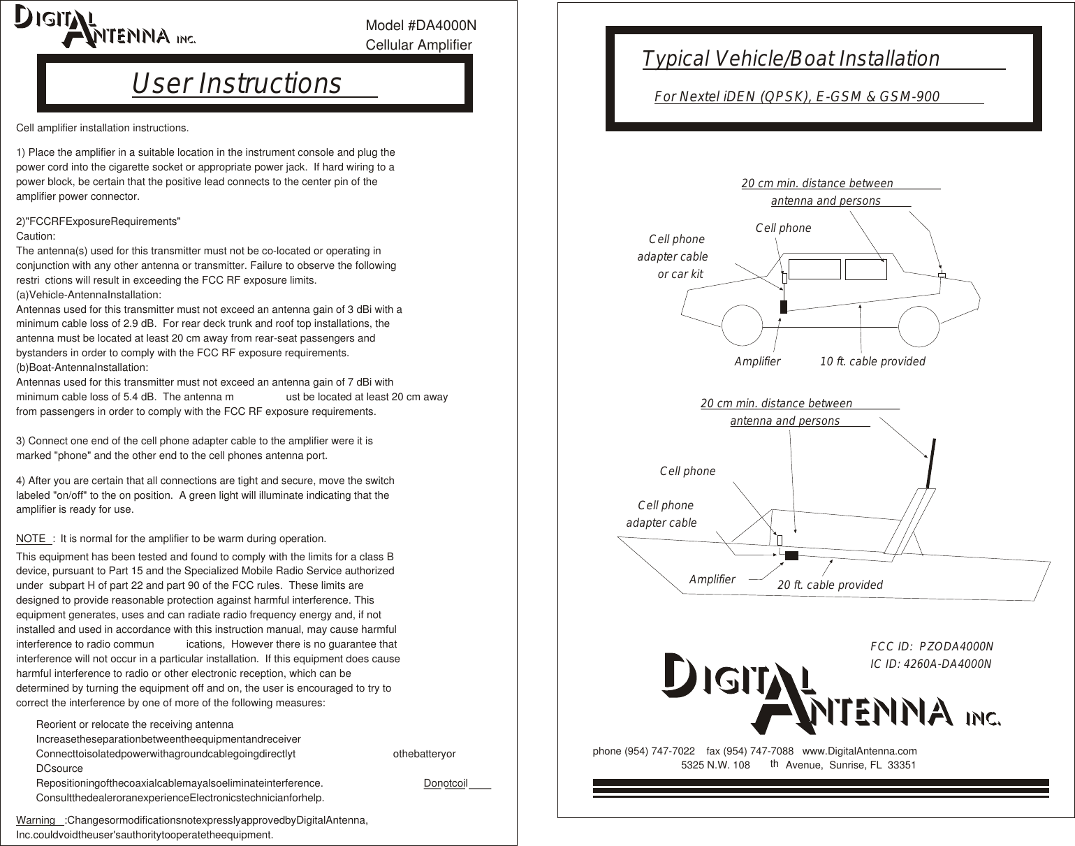 20 ft. cable providedFCC ID:  PZODA4000NIC ID: 4260A-DA4000N10 ft. cable provided20 cm min. distance betweenantenna and persons20 cm min. distance betweenantenna and personsFor Nextel iDEN (QPSK), E-GSM &amp; GSM-900AmplifierAmplifierCell phoneCell phoneadapter cableCell phoneadapter cableor car kitCell phoneTypical Vehicle/Boat InstallationUser Instructionsphone (954) 747-7022    fax (954) 747-7088   www.DigitalAntenna.com5325 N.W. 108 th  Avenue,  Sunrise, FL  33351llCell amplifier installation instructions.1) Place the amplifier in a suitable location in the instrument console and plug the power cord into the cigarette socket or appropriate power jack.  If hard wiring to a power block, be certain that the positive lead connects to the center pin of the amplifier power connector.    Caution:The antenna(s) used for this transmitter must not be co-located or operating in conjunction with any other antenna or transmitter. Failure to observe the following restri ctions will result in exceeding the FCC RF exposure limits.    Antennas used for this transmitter must not exceed an antenna gain of 3 dBi with a minimum cable loss of 2.9 dB.  For rear deck trunk and roof top installations, the antenna must be located at least 20 cm away from rear-seat passengers and bystanders in order to comply with the FCC RF exposure requirements.    Antennas used for this transmitter must not exceed an antenna gain of 7 dBi with minimum cable loss of 5.4 dB.  The antenna m ust be located at least 20 cm away from passengers in order to comply with the FCC RF exposure requirements.3) Connect one end of the cell phone adapter cable to the amplifier were it is marked &quot;phone&quot; and the other end to the cell phones antenna port.4) After you are certain that all connections are tight and secure, move the switch labeled &quot;on/off&quot; to the on position.  A green light will illuminate indicating that the amplifier is ready for use.2)&quot;FCCRFExposureRequirements&quot;(a)Vehicle-AntennaInstallation:(b)Boat-AntennaInstallation:: NOTE It is normal for the amplifier to be warm during operation.This equipment has been tested and found to comply with the limits for a class B device, pursuant to Part 15 and the Specialized Mobile Radio Service authorized under  subpart H of part 22 and part 90 of the FCC rules.  These limits are designed to provide reasonable protection against harmful interference. This equipment generates, uses and can radiate radio frequency energy and, if not installed and used in accordance with this instruction manual, may cause harmful interference to radio commun ications,  However there is no guarantee that interference will not occur in a particular installation.  If this equipment does cause harmful interference to radio or other electronic reception, which can be determined by turning the equipment off and on, the user is encouraged to try to correct the interference by one of more of the following measures:Reorient or relocate the receiving antennaIncreasetheseparationbetweentheequipmentandreceiverConnecttoisolatedpowerwithagroundcablegoingdirectlyt othebatteryorDCsourceRepositioningofthecoaxialcablemayalsoeliminateinterference.    ConsultthedealeroranexperienceElectronicstechnicianforhelp.:ChangesormodificationsnotexpresslyapprovedbyDigitalAntenna,Inc.couldvoidtheuser&apos;sauthoritytooperatetheequipment.lllll                                                           DonotcoilWarningModel #DA4000NCellular Amplifier