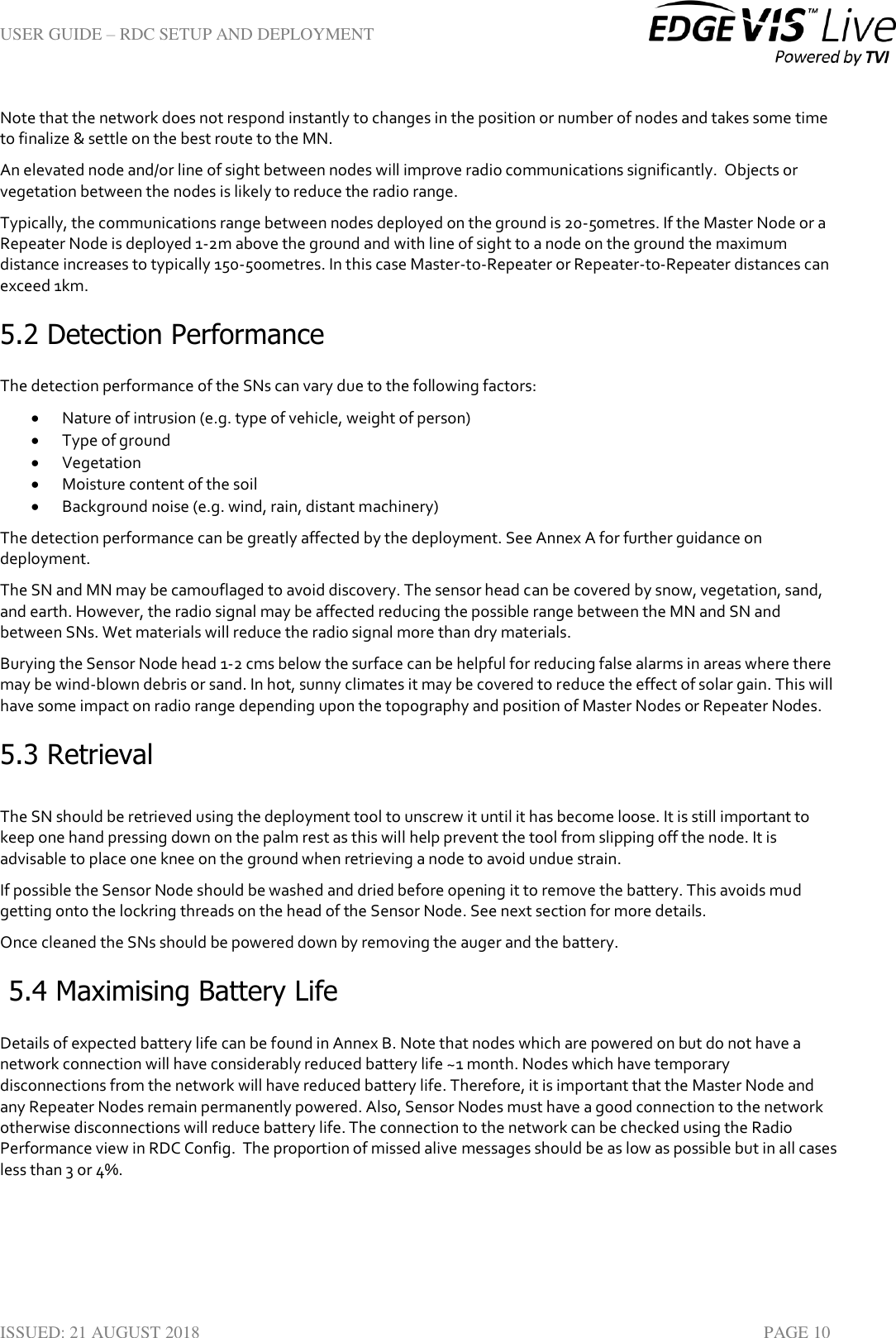 USER GUIDE – RDC SETUP AND DEPLOYMENT  ISSUED: 21 AUGUST 2018    PAGE 10 Note that the network does not respond instantly to changes in the position or number of nodes and takes some time to finalize &amp; settle on the best route to the MN.  An elevated node and/or line of sight between nodes will improve radio communications significantly.  Objects or vegetation between the nodes is likely to reduce the radio range. Typically, the communications range between nodes deployed on the ground is 20-50metres. If the Master Node or a Repeater Node is deployed 1-2m above the ground and with line of sight to a node on the ground the maximum distance increases to typically 150-500metres. In this case Master-to-Repeater or Repeater-to-Repeater distances can exceed 1km. 5.2 Detection Performance The detection performance of the SNs can vary due to the following factors:  Nature of intrusion (e.g. type of vehicle, weight of person)  Type of ground  Vegetation  Moisture content of the soil  Background noise (e.g. wind, rain, distant machinery) The detection performance can be greatly affected by the deployment. See Annex A for further guidance on deployment. The SN and MN may be camouflaged to avoid discovery. The sensor head can be covered by snow, vegetation, sand, and earth. However, the radio signal may be affected reducing the possible range between the MN and SN and between SNs. Wet materials will reduce the radio signal more than dry materials. Burying the Sensor Node head 1-2 cms below the surface can be helpful for reducing false alarms in areas where there may be wind-blown debris or sand. In hot, sunny climates it may be covered to reduce the effect of solar gain. This will have some impact on radio range depending upon the topography and position of Master Nodes or Repeater Nodes.  5.3 Retrieval  The SN should be retrieved using the deployment tool to unscrew it until it has become loose. It is still important to keep one hand pressing down on the palm rest as this will help prevent the tool from slipping off the node. It is advisable to place one knee on the ground when retrieving a node to avoid undue strain. If possible the Sensor Node should be washed and dried before opening it to remove the battery. This avoids mud getting onto the lockring threads on the head of the Sensor Node. See next section for more details. Once cleaned the SNs should be powered down by removing the auger and the battery.  5.4 Maximising Battery Life Details of expected battery life can be found in Annex B. Note that nodes which are powered on but do not have a network connection will have considerably reduced battery life ~1 month. Nodes which have temporary disconnections from the network will have reduced battery life. Therefore, it is important that the Master Node and any Repeater Nodes remain permanently powered. Also, Sensor Nodes must have a good connection to the network otherwise disconnections will reduce battery life. The connection to the network can be checked using the Radio Performance view in RDC Config.  The proportion of missed alive messages should be as low as possible but in all cases less than 3 or 4%. 