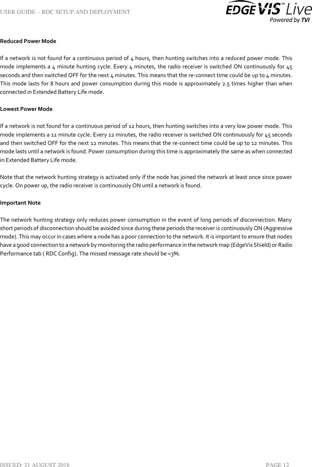 USER GUIDE – RDC SETUP AND DEPLOYMENT  ISSUED: 21 AUGUST 2018    PAGE 12 Reduced Power Mode If a network is not found for a continuous period of 4 hours, then hunting switches into a reduced power mode. This mode implements a 4 minute hunting cycle. Every 4 minutes, the radio receiver is switched ON continuously for 45 seconds and then switched OFF for the next 4 minutes. This means that the re-connect time could be up to 4 minutes. This mode lasts for 8 hours and power consumption during this mode is approximately 2.5 times  higher than when connected in Extended Battery Life mode. Lowest Power Mode If a network is not found for a continuous period of 12 hours, then hunting switches into a very low power mode. This mode implements a 12 minute cycle. Every 12 minutes, the radio receiver is switched ON continuously for 45 seconds and then switched OFF for the next 12 minutes. This means that the re-connect time could be up to 12 minutes. This mode lasts until a network is found. Power consumption during this time is approximately the same as when connected in Extended Battery Life mode. Note that the network hunting strategy is activated only if the node has joined the network at least once since power cycle. On power up, the radio receiver is continuously ON until a network is found. Important Note The network hunting strategy only reduces power consumption in the event of long periods of disconnection. Many short periods of disconnection should be avoided since during these periods the receiver is continuously ON (Aggressive mode). This may occur in cases where a node has a poor connection to the network. It is important to ensure that nodes have a good connection to a network by monitoring the radio performance in the network map (EdgeVis Shield) or Radio Performance tab ( RDC Config). The missed message rate should be &lt;3%.    