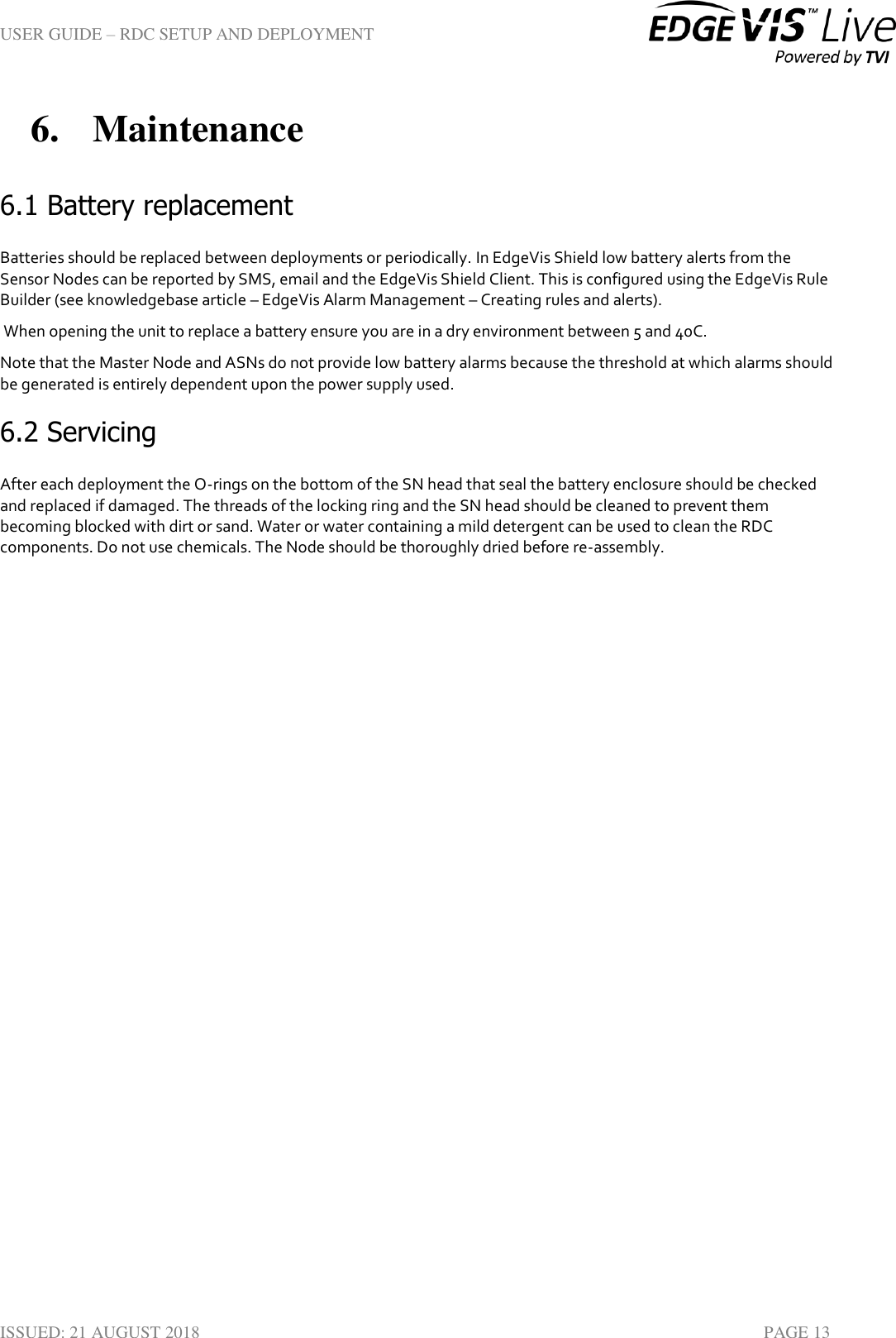 USER GUIDE – RDC SETUP AND DEPLOYMENT  ISSUED: 21 AUGUST 2018    PAGE 13 6. Maintenance 6.1 Battery replacement Batteries should be replaced between deployments or periodically. In EdgeVis Shield low battery alerts from the Sensor Nodes can be reported by SMS, email and the EdgeVis Shield Client. This is configured using the EdgeVis Rule Builder (see knowledgebase article – EdgeVis Alarm Management – Creating rules and alerts).  When opening the unit to replace a battery ensure you are in a dry environment between 5 and 40C. Note that the Master Node and ASNs do not provide low battery alarms because the threshold at which alarms should be generated is entirely dependent upon the power supply used. 6.2 Servicing After each deployment the O-rings on the bottom of the SN head that seal the battery enclosure should be checked and replaced if damaged. The threads of the locking ring and the SN head should be cleaned to prevent them becoming blocked with dirt or sand. Water or water containing a mild detergent can be used to clean the RDC components. Do not use chemicals. The Node should be thoroughly dried before re-assembly.    