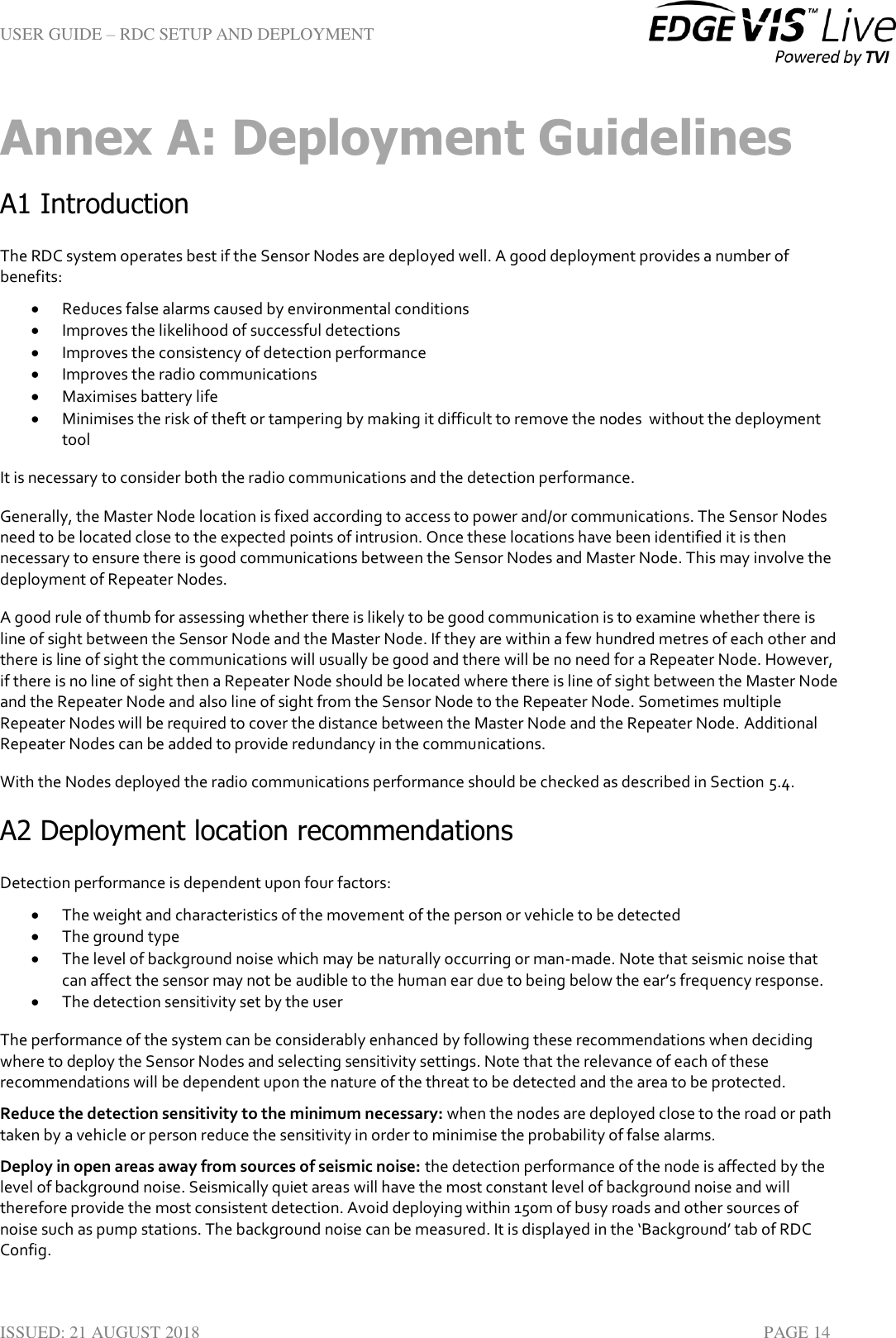 USER GUIDE – RDC SETUP AND DEPLOYMENT  ISSUED: 21 AUGUST 2018    PAGE 14 Annex A: Deployment Guidelines A1 Introduction The RDC system operates best if the Sensor Nodes are deployed well. A good deployment provides a number of benefits:  Reduces false alarms caused by environmental conditions  Improves the likelihood of successful detections  Improves the consistency of detection performance  Improves the radio communications  Maximises battery life  Minimises the risk of theft or tampering by making it difficult to remove the nodes  without the deployment tool It is necessary to consider both the radio communications and the detection performance. Generally, the Master Node location is fixed according to access to power and/or communications. The Sensor Nodes need to be located close to the expected points of intrusion. Once these locations have been identified it is then necessary to ensure there is good communications between the Sensor Nodes and Master Node. This may involve the deployment of Repeater Nodes. A good rule of thumb for assessing whether there is likely to be good communication is to examine whether there is line of sight between the Sensor Node and the Master Node. If they are within a few hundred metres of each other and there is line of sight the communications will usually be good and there will be no need for a Repeater Node. However, if there is no line of sight then a Repeater Node should be located where there is line of sight between the Master Node and the Repeater Node and also line of sight from the Sensor Node to the Repeater Node. Sometimes multiple Repeater Nodes will be required to cover the distance between the Master Node and the Repeater Node. Additional Repeater Nodes can be added to provide redundancy in the communications.  With the Nodes deployed the radio communications performance should be checked as described in Section 5.4. A2 Deployment location recommendations Detection performance is dependent upon four factors:  The weight and characteristics of the movement of the person or vehicle to be detected  The ground type  The level of background noise which may be naturally occurring or man-made. Note that seismic noise that can affect the sensor may not be audible to the human ear due to being below the ear’s frequency response.  The detection sensitivity set by the user The performance of the system can be considerably enhanced by following these recommendations when deciding where to deploy the Sensor Nodes and selecting sensitivity settings. Note that the relevance of each of these recommendations will be dependent upon the nature of the threat to be detected and the area to be protected. Reduce the detection sensitivity to the minimum necessary: when the nodes are deployed close to the road or path taken by a vehicle or person reduce the sensitivity in order to minimise the probability of false alarms.  Deploy in open areas away from sources of seismic noise: the detection performance of the node is affected by the level of background noise. Seismically quiet areas will have the most constant level of background noise and will therefore provide the most consistent detection. Avoid deploying within 150m of busy roads and other sources of noise such as pump stations. The background noise can be measured. It is displayed in the ‘Background’ tab of RDC Config.  