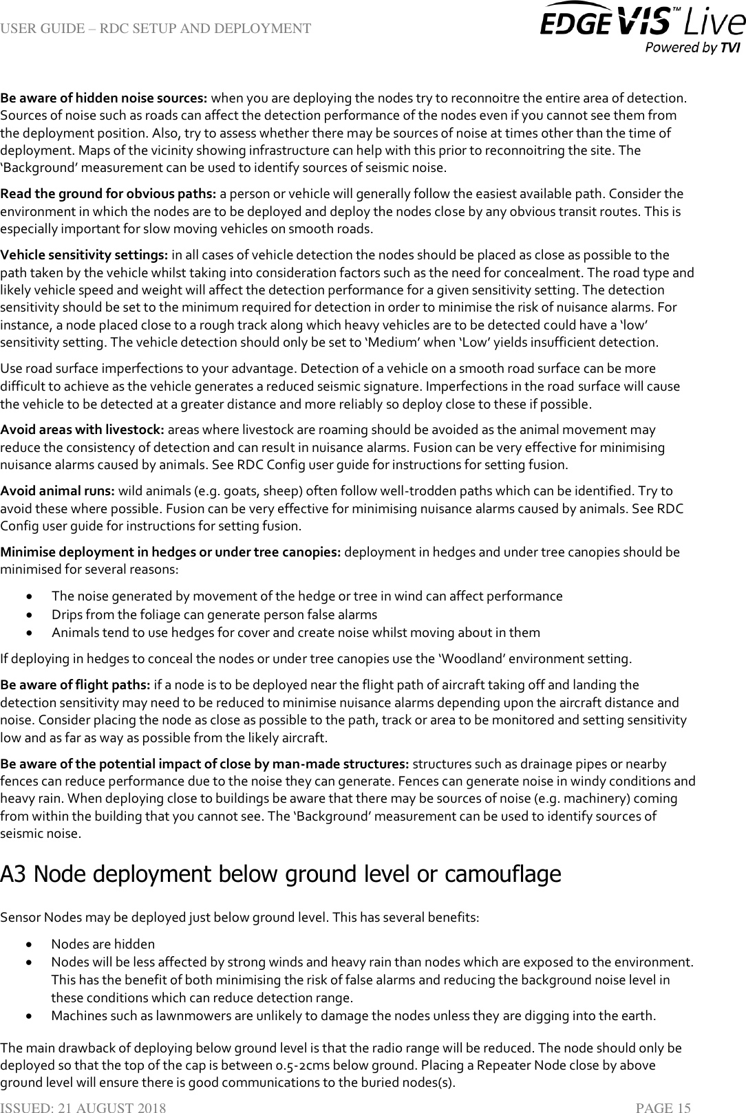 USER GUIDE – RDC SETUP AND DEPLOYMENT  ISSUED: 21 AUGUST 2018    PAGE 15 Be aware of hidden noise sources: when you are deploying the nodes try to reconnoitre the entire area of detection. Sources of noise such as roads can affect the detection performance of the nodes even if you cannot see them from the deployment position. Also, try to assess whether there may be sources of noise at times other than the time of deployment. Maps of the vicinity showing infrastructure can help with this prior to reconnoitring the site. The ‘Background’ measurement can be used to identify sources of seismic noise. Read the ground for obvious paths: a person or vehicle will generally follow the easiest available path. Consider the environment in which the nodes are to be deployed and deploy the nodes close by any obvious transit routes. This is especially important for slow moving vehicles on smooth roads. Vehicle sensitivity settings: in all cases of vehicle detection the nodes should be placed as close as possible to the path taken by the vehicle whilst taking into consideration factors such as the need for concealment. The road type and likely vehicle speed and weight will affect the detection performance for a given sensitivity setting. The detection sensitivity should be set to the minimum required for detection in order to minimise the risk of nuisance alarms. For instance, a node placed close to a rough track along which heavy vehicles are to be detected could have a ‘low’ sensitivity setting. The vehicle detection should only be set to ‘Medium’ when ‘Low’ yields insufficient detection.  Use road surface imperfections to your advantage. Detection of a vehicle on a smooth road surface can be more difficult to achieve as the vehicle generates a reduced seismic signature. Imperfections in the road surface will cause the vehicle to be detected at a greater distance and more reliably so deploy close to these if possible.  Avoid areas with livestock: areas where livestock are roaming should be avoided as the animal movement may reduce the consistency of detection and can result in nuisance alarms. Fusion can be very effective for minimising nuisance alarms caused by animals. See RDC Config user guide for instructions for setting fusion. Avoid animal runs: wild animals (e.g. goats, sheep) often follow well-trodden paths which can be identified. Try to avoid these where possible. Fusion can be very effective for minimising nuisance alarms caused by animals. See RDC Config user guide for instructions for setting fusion. Minimise deployment in hedges or under tree canopies: deployment in hedges and under tree canopies should be minimised for several reasons:  The noise generated by movement of the hedge or tree in wind can affect performance  Drips from the foliage can generate person false alarms  Animals tend to use hedges for cover and create noise whilst moving about in them If deploying in hedges to conceal the nodes or under tree canopies use the ‘Woodland’ environment setting.  Be aware of flight paths: if a node is to be deployed near the flight path of aircraft taking off and landing the detection sensitivity may need to be reduced to minimise nuisance alarms depending upon the aircraft distance and noise. Consider placing the node as close as possible to the path, track or area to be monitored and setting sensitivity low and as far as way as possible from the likely aircraft.  Be aware of the potential impact of close by man-made structures: structures such as drainage pipes or nearby fences can reduce performance due to the noise they can generate. Fences can generate noise in windy conditions and heavy rain. When deploying close to buildings be aware that there may be sources of noise (e.g. machinery) coming from within the building that you cannot see. The ‘Background’ measurement can be used to identify sources of seismic noise. A3 Node deployment below ground level or camouflage Sensor Nodes may be deployed just below ground level. This has several benefits:  Nodes are hidden  Nodes will be less affected by strong winds and heavy rain than nodes which are exposed to the environment. This has the benefit of both minimising the risk of false alarms and reducing the background noise level in these conditions which can reduce detection range.  Machines such as lawnmowers are unlikely to damage the nodes unless they are digging into the earth. The main drawback of deploying below ground level is that the radio range will be reduced. The node should only be deployed so that the top of the cap is between 0.5-2cms below ground. Placing a Repeater Node close by above ground level will ensure there is good communications to the buried nodes(s).  