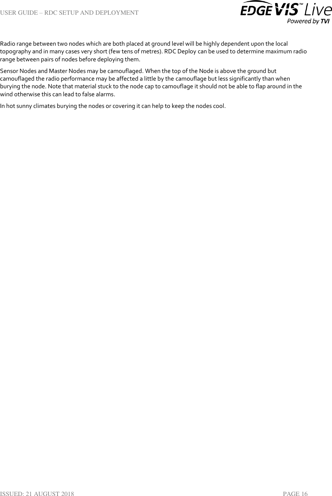 USER GUIDE – RDC SETUP AND DEPLOYMENT  ISSUED: 21 AUGUST 2018    PAGE 16 Radio range between two nodes which are both placed at ground level will be highly dependent upon the local topography and in many cases very short (few tens of metres). RDC Deploy can be used to determine maximum radio range between pairs of nodes before deploying them. Sensor Nodes and Master Nodes may be camouflaged. When the top of the Node is above the ground but camouflaged the radio performance may be affected a little by the camouflage but less significantly than when burying the node. Note that material stuck to the node cap to camouflage it should not be able to flap around in the wind otherwise this can lead to false alarms. In hot sunny climates burying the nodes or covering it can help to keep the nodes cool.   