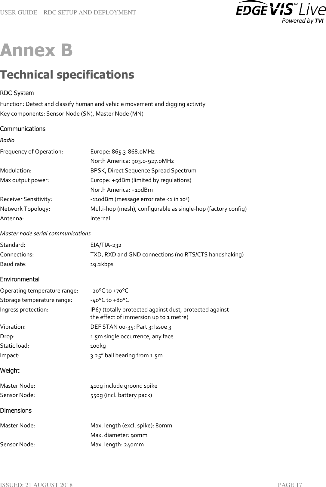 USER GUIDE – RDC SETUP AND DEPLOYMENT  ISSUED: 21 AUGUST 2018    PAGE 17 Annex B Technical specifications RDC System Function: Detect and classify human and vehicle movement and digging activity Key components: Sensor Node (SN), Master Node (MN) Communications Radio Frequency of Operation:     Europe: 865.3-868.0MHz North America: 903.0-927.0MHz Modulation:       BPSK, Direct Sequence Spread Spectrum Max output power:    Europe: +5dBm (limited by regulations) North America: +10dBm Receiver Sensitivity:    -110dBm (message error rate &lt;1 in 103) Network Topology:    Multi-hop (mesh), configurable as single-hop (factory config) Antenna:       Internal Master node serial communications Standard:       EIA/TIA-232  Connections:       TXD, RXD and GND connections (no RTS/CTS handshaking) Baud rate:       19.2kbps Environmental Operating temperature range:   -20°C to +70°C Storage temperature range:   -40°C to +80°C Ingress protection:  IP67 (totally protected against dust, protected against  the effect of immersion up to 1 metre) Vibration:       DEF STAN 00-35: Part 3: Issue 3 Drop:         1.5m single occurrence, any face Static load:       100kg Impact:        3.25” ball bearing from 1.5m Weight Master Node:       410g include ground spike Sensor Node:       550g (incl. battery pack) Dimensions Master Node:      Max. length (excl. spike): 80mm Max. diameter: 90mm Sensor Node:      Max. length: 240mm 