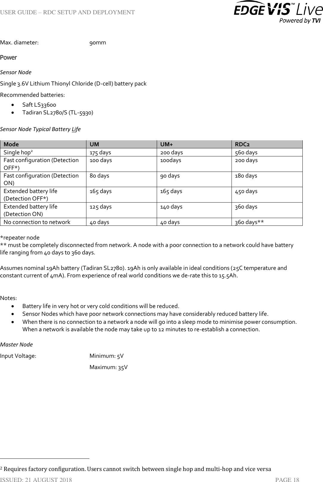 USER GUIDE – RDC SETUP AND DEPLOYMENT  ISSUED: 21 AUGUST 2018    PAGE 18 Max. diameter:       90mm Power Sensor Node Single 3.6V Lithium Thionyl Chloride (D-cell) battery pack  Recommended batteries:  Saft LS33600  Tadiran SL2780/S (TL-5930)  Sensor Node Typical Battery Life Mode UM UM+ RDC2 Single hop2 175 days 200 days 560 days Fast configuration (Detection OFF*) 100 days 100days 200 days Fast configuration (Detection ON) 80 days 90 days 180 days Extended battery life (Detection OFF*) 165 days 165 days 450 days Extended battery life (Detection ON) 125 days 140 days 360 days No connection to network 40 days 40 days 360 days**  *repeater node ** must be completely disconnected from network. A node with a poor connection to a network could have battery life ranging from 40 days to 360 days.  Assumes nominal 19Ah battery (Tadiran SL2780). 19Ah is only available in ideal conditions (25C temperature and constant current of 4mA). From experience of real world conditions we de-rate this to 15.5Ah.   Notes:  Battery life in very hot or very cold conditions will be reduced.  Sensor Nodes which have poor network connections may have considerably reduced battery life.  When there is no connection to a network a node will go into a sleep mode to minimise power consumption. When a network is available the node may take up to 12 minutes to re-establish a connection. Master Node Input Voltage:       Minimum: 5V Maximum: 35V                                                                          2 Requires factory configuration. Users cannot switch between single hop and multi-hop and vice versa 