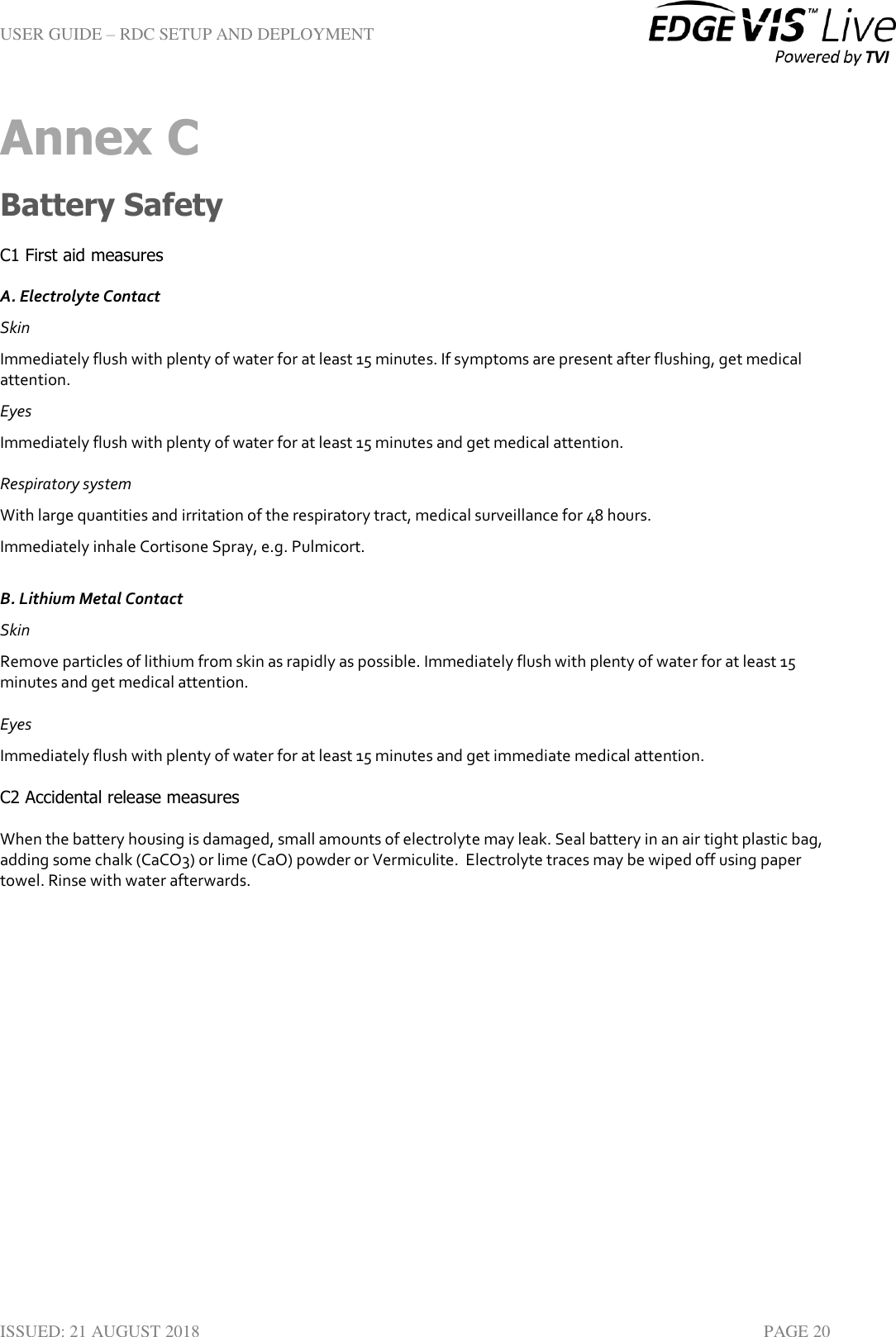 USER GUIDE – RDC SETUP AND DEPLOYMENT  ISSUED: 21 AUGUST 2018    PAGE 20 Annex C Battery Safety C1 First aid measures  A. Electrolyte Contact  Skin Immediately flush with plenty of water for at least 15 minutes. If symptoms are present after flushing, get medical attention.  Eyes  Immediately flush with plenty of water for at least 15 minutes and get medical attention.  Respiratory system  With large quantities and irritation of the respiratory tract, medical surveillance for 48 hours. Immediately inhale Cortisone Spray, e.g. Pulmicort.  B. Lithium Metal Contact  Skin  Remove particles of lithium from skin as rapidly as possible. Immediately flush with plenty of water for at least 15 minutes and get medical attention. Eyes  Immediately flush with plenty of water for at least 15 minutes and get immediate medical attention.  C2 Accidental release measures  When the battery housing is damaged, small amounts of electrolyte may leak. Seal battery in an air tight plastic bag, adding some chalk (CaCO3) or lime (CaO) powder or Vermiculite.  Electrolyte traces may be wiped off using paper towel. Rinse with water afterwards.     