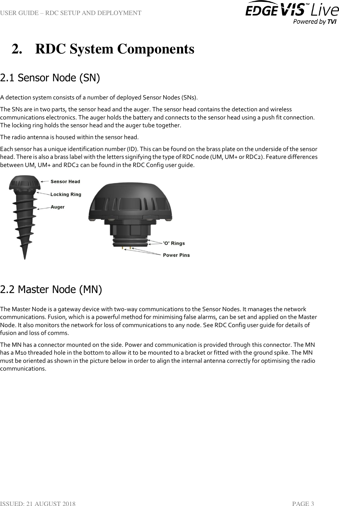 USER GUIDE – RDC SETUP AND DEPLOYMENT  ISSUED: 21 AUGUST 2018    PAGE 3 2. RDC System Components 2.1 Sensor Node (SN) A detection system consists of a number of deployed Sensor Nodes (SNs). The SNs are in two parts, the sensor head and the auger. The sensor head contains the detection and wireless communications electronics. The auger holds the battery and connects to the sensor head using a push fit connection. The locking ring holds the sensor head and the auger tube together.  The radio antenna is housed within the sensor head. Each sensor has a unique identification number (ID). This can be found on the brass plate on the underside of the sensor head. There is also a brass label with the letters signifying the type of RDC node (UM, UM+ or RDC2). Feature differences between UM, UM+ and RDC2 can be found in the RDC Config user guide.     2.2 Master Node (MN) The Master Node is a gateway device with two-way communications to the Sensor Nodes. It manages the network communications. Fusion, which is a powerful method for minimising false alarms, can be set and applied on the Master Node. It also monitors the network for loss of communications to any node. See RDC Config user guide for details of fusion and loss of comms. The MN has a connector mounted on the side. Power and communication is provided through this connector. The MN has a M10 threaded hole in the bottom to allow it to be mounted to a bracket or fitted with the ground spike. The MN must be oriented as shown in the picture below in order to align the internal antenna correctly for optimising the radio communications. 