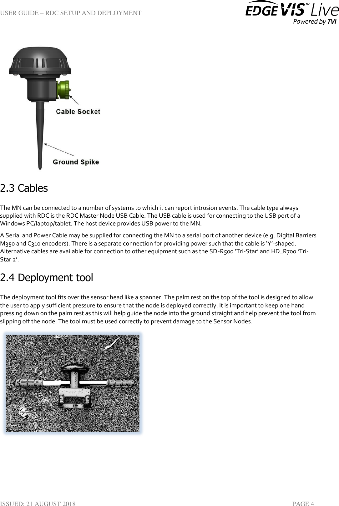 USER GUIDE – RDC SETUP AND DEPLOYMENT  ISSUED: 21 AUGUST 2018    PAGE 4  2.3 Cables The MN can be connected to a number of systems to which it can report intrusion events. The cable type always supplied with RDC is the RDC Master Node USB Cable. The USB cable is used for connecting to the USB port of a Windows PC/laptop/tablet. The host device provides USB power to the MN. A Serial and Power Cable may be supplied for connecting the MN to a serial port of another device (e.g. Digital Barriers M350 and C310 encoders). There is a separate connection for providing power such that the cable is ‘Y’-shaped. Alternative cables are available for connection to other equipment such as the SD-R500 ‘Tri-Star’ and HD_R700 ‘Tri-Star 2’.  2.4 Deployment tool  The deployment tool fits over the sensor head like a spanner. The palm rest on the top of the tool is designed to allow the user to apply sufficient pressure to ensure that the node is deployed correctly. It is important to keep one hand pressing down on the palm rest as this will help guide the node into the ground straight and help prevent the tool from slipping off the node. The tool must be used correctly to prevent damage to the Sensor Nodes.   