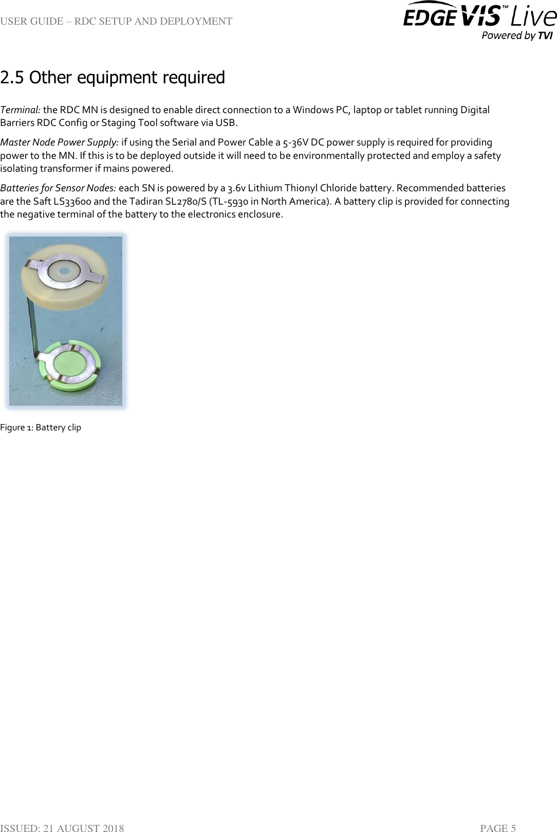 USER GUIDE – RDC SETUP AND DEPLOYMENT  ISSUED: 21 AUGUST 2018    PAGE 5 2.5 Other equipment required  Terminal: the RDC MN is designed to enable direct connection to a Windows PC, laptop or tablet running Digital Barriers RDC Config or Staging Tool software via USB.  Master Node Power Supply: if using the Serial and Power Cable a 5-36V DC power supply is required for providing power to the MN. If this is to be deployed outside it will need to be environmentally protected and employ a safety isolating transformer if mains powered. Batteries for Sensor Nodes: each SN is powered by a 3.6v Lithium Thionyl Chloride battery. Recommended batteries are the Saft LS33600 and the Tadiran SL2780/S (TL-5930 in North America). A battery clip is provided for connecting the negative terminal of the battery to the electronics enclosure.  Figure 1: Battery clip   