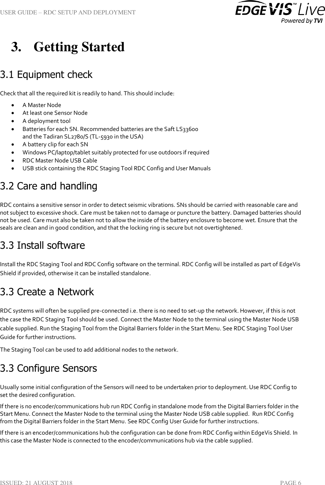 USER GUIDE – RDC SETUP AND DEPLOYMENT  ISSUED: 21 AUGUST 2018    PAGE 6 3. Getting Started 3.1 Equipment check Check that all the required kit is readily to hand. This should include:  A Master Node  At least one Sensor Node  A deployment tool  Batteries for each SN. Recommended batteries are the Saft LS33600  and the Tadiran SL2780/S (TL-5930 in the USA)  A battery clip for each SN   Windows PC/laptop/tablet suitably protected for use outdoors if required  RDC Master Node USB Cable  USB stick containing the RDC Staging Tool RDC Config and User Manuals 3.2 Care and handling RDC contains a sensitive sensor in order to detect seismic vibrations. SNs should be carried with reasonable care and not subject to excessive shock. Care must be taken not to damage or puncture the battery. Damaged batteries should not be used. Care must also be taken not to allow the inside of the battery enclosure to become wet. Ensure that the seals are clean and in good condition, and that the locking ring is secure but not overtightened. 3.3 Install software Install the RDC Staging Tool and RDC Config software on the terminal. RDC Config will be installed as part of EdgeVis Shield if provided, otherwise it can be installed standalone. 3.3 Create a Network RDC systems will often be supplied pre-connected i.e. there is no need to set-up the network. However, if this is not the case the RDC Staging Tool should be used. Connect the Master Node to the terminal using the Master Node USB cable supplied. Run the Staging Tool from the Digital Barriers folder in the Start Menu. See RDC Staging Tool User Guide for further instructions. The Staging Tool can be used to add additional nodes to the network. 3.3 Configure Sensors Usually some initial configuration of the Sensors will need to be undertaken prior to deployment. Use RDC Config to set the desired configuration.  If there is no encoder/communications hub run RDC Config in standalone mode from the Digital Barriers folder in the Start Menu. Connect the Master Node to the terminal using the Master Node USB cable supplied.  Run RDC Config from the Digital Barriers folder in the Start Menu. See RDC Config User Guide for further instructions. If there is an encoder/communications hub the configuration can be done from RDC Config within EdgeVis Shield. In this case the Master Node is connected to the encoder/communications hub via the cable supplied.   