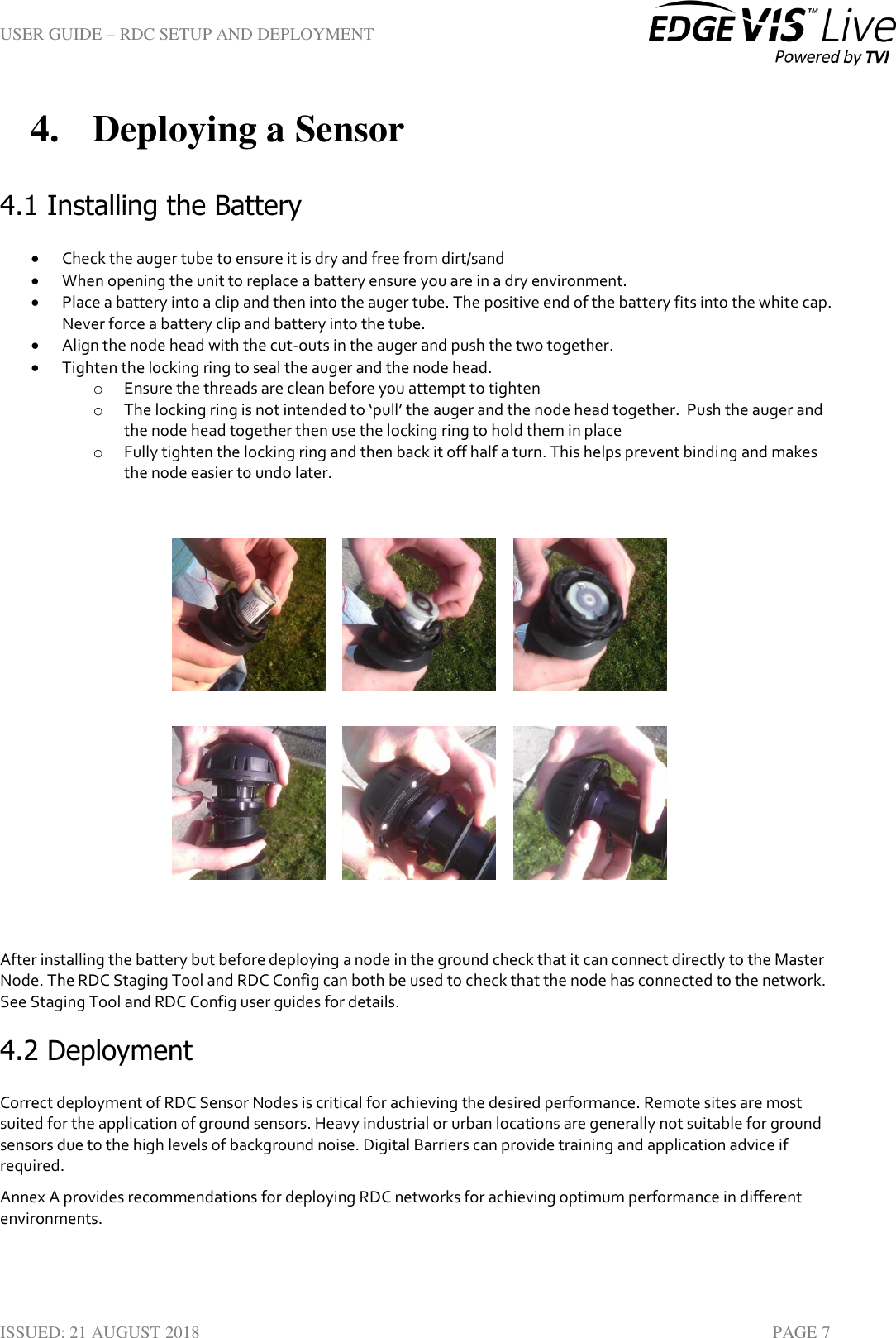 USER GUIDE – RDC SETUP AND DEPLOYMENT  ISSUED: 21 AUGUST 2018    PAGE 7 4. Deploying a Sensor 4.1 Installing the Battery  Check the auger tube to ensure it is dry and free from dirt/sand  When opening the unit to replace a battery ensure you are in a dry environment.  Place a battery into a clip and then into the auger tube. The positive end of the battery fits into the white cap. Never force a battery clip and battery into the tube.   Align the node head with the cut-outs in the auger and push the two together.  Tighten the locking ring to seal the auger and the node head. o Ensure the threads are clean before you attempt to tighten o The locking ring is not intended to ‘pull’ the auger and the node head together.  Push the auger and the node head together then use the locking ring to hold them in place o Fully tighten the locking ring and then back it off half a turn. This helps prevent binding and makes the node easier to undo later.                After installing the battery but before deploying a node in the ground check that it can connect directly to the Master Node. The RDC Staging Tool and RDC Config can both be used to check that the node has connected to the network. See Staging Tool and RDC Config user guides for details. 4.2 Deployment Correct deployment of RDC Sensor Nodes is critical for achieving the desired performance. Remote sites are most suited for the application of ground sensors. Heavy industrial or urban locations are generally not suitable for ground sensors due to the high levels of background noise. Digital Barriers can provide training and application advice if required. Annex A provides recommendations for deploying RDC networks for achieving optimum performance in different environments.       