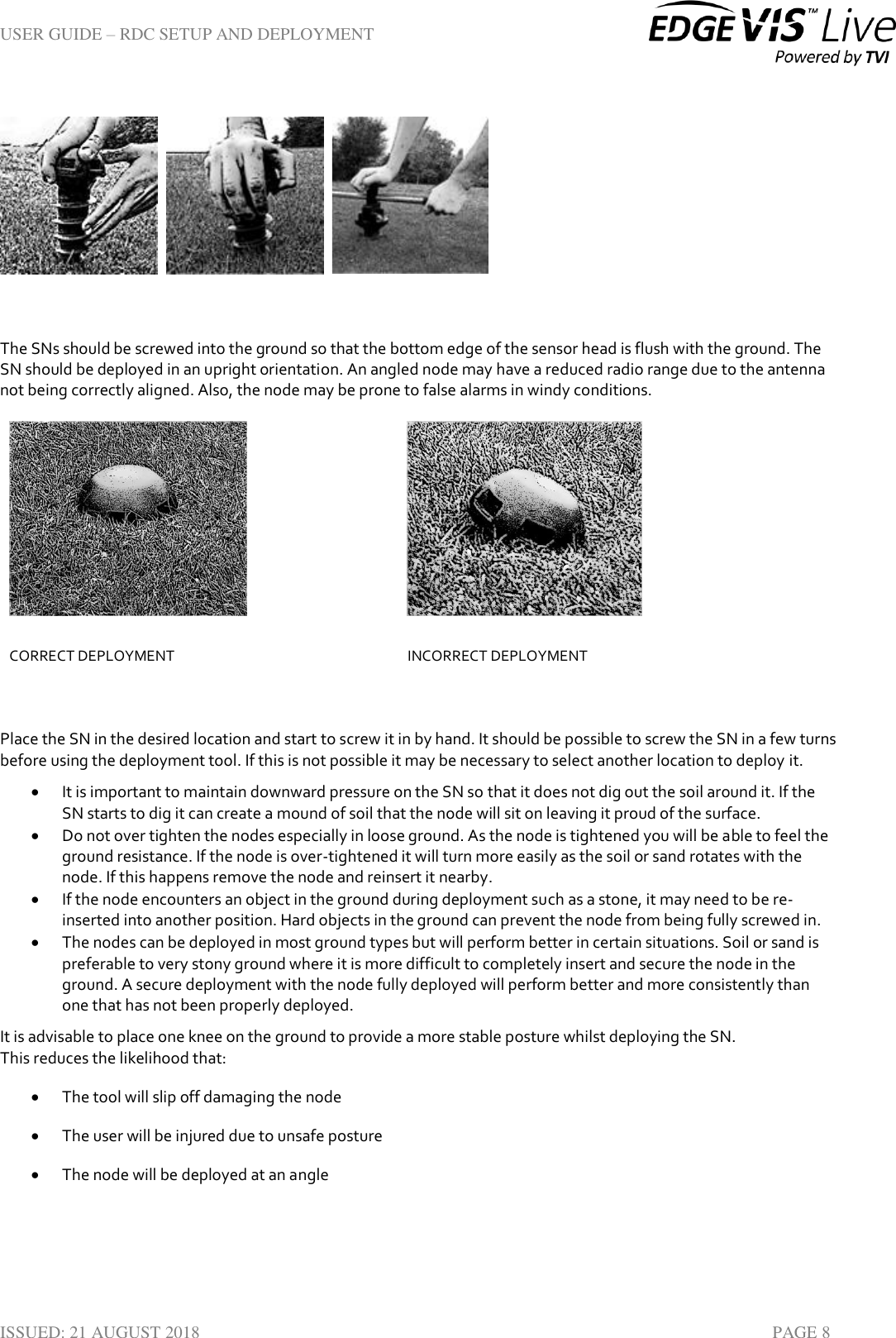 USER GUIDE – RDC SETUP AND DEPLOYMENT  ISSUED: 21 AUGUST 2018    PAGE 8     The SNs should be screwed into the ground so that the bottom edge of the sensor head is flush with the ground. The SN should be deployed in an upright orientation. An angled node may have a reduced radio range due to the antenna not being correctly aligned. Also, the node may be prone to false alarms in windy conditions.   CORRECT DEPLOYMENT INCORRECT DEPLOYMENT  Place the SN in the desired location and start to screw it in by hand. It should be possible to screw the SN in a few turns before using the deployment tool. If this is not possible it may be necessary to select another location to deploy it.   It is important to maintain downward pressure on the SN so that it does not dig out the soil around it. If the SN starts to dig it can create a mound of soil that the node will sit on leaving it proud of the surface.   Do not over tighten the nodes especially in loose ground. As the node is tightened you will be able to feel the ground resistance. If the node is over-tightened it will turn more easily as the soil or sand rotates with the node. If this happens remove the node and reinsert it nearby.  If the node encounters an object in the ground during deployment such as a stone, it may need to be re-inserted into another position. Hard objects in the ground can prevent the node from being fully screwed in.  The nodes can be deployed in most ground types but will perform better in certain situations. Soil or sand is preferable to very stony ground where it is more difficult to completely insert and secure the node in the ground. A secure deployment with the node fully deployed will perform better and more consistently than one that has not been properly deployed. It is advisable to place one knee on the ground to provide a more stable posture whilst deploying the SN. This reduces the likelihood that:  The tool will slip off damaging the node  The user will be injured due to unsafe posture  The node will be deployed at an angle     