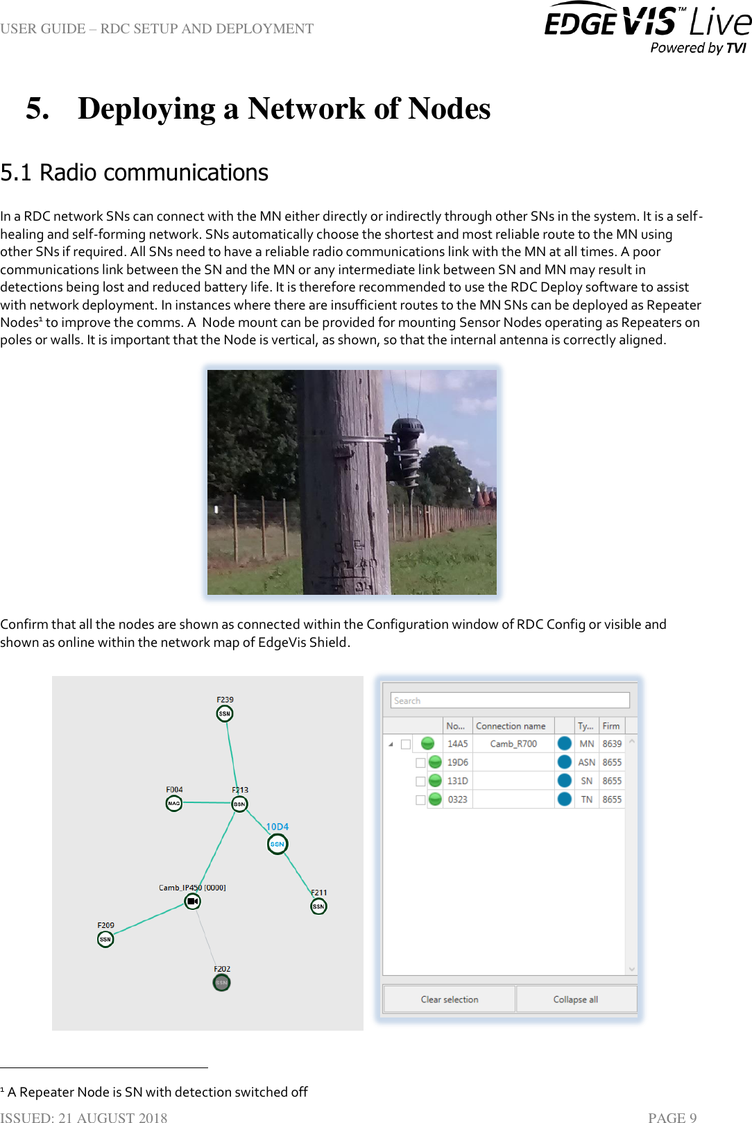 USER GUIDE – RDC SETUP AND DEPLOYMENT  ISSUED: 21 AUGUST 2018    PAGE 9 5. Deploying a Network of Nodes 5.1 Radio communications In a RDC network SNs can connect with the MN either directly or indirectly through other SNs in the system. It is a self-healing and self-forming network. SNs automatically choose the shortest and most reliable route to the MN using other SNs if required. All SNs need to have a reliable radio communications link with the MN at all times. A poor communications link between the SN and the MN or any intermediate link between SN and MN may result in detections being lost and reduced battery life. It is therefore recommended to use the RDC Deploy software to assist with network deployment. In instances where there are insufficient routes to the MN SNs can be deployed as Repeater Nodes1 to improve the comms. A  Node mount can be provided for mounting Sensor Nodes operating as Repeaters on poles or walls. It is important that the Node is vertical, as shown, so that the internal antenna is correctly aligned.  Confirm that all the nodes are shown as connected within the Configuration window of RDC Config or visible and shown as online within the network map of EdgeVis Shield.                                                                             1 A Repeater Node is SN with detection switched off 