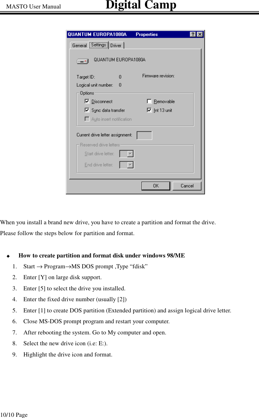 MASTO User Manual                             Digital Camp 10/10 Page When you install a brand new drive, you have to create a partition and format the drive. Please follow the steps below for partition and format.  How to create partition and format disk under windows 98/ME 1. Start →Program→MS DOS prompt ,Type “fdisk” 2.  Enter [Y] on large disk support. 3.  Enter [5] to select the drive you installed.   4.  Enter the fixed drive number (usually [2]) 5.  Enter [1] to create DOS partition (Extended partition) and assign logical drive letter. 6.  Close MS-DOS prompt program and restart your computer. 7.  After rebooting the system. Go to My computer and open. 8.  Select the new drive icon (i.e: E:).  9.  Highlight the drive icon and format.  