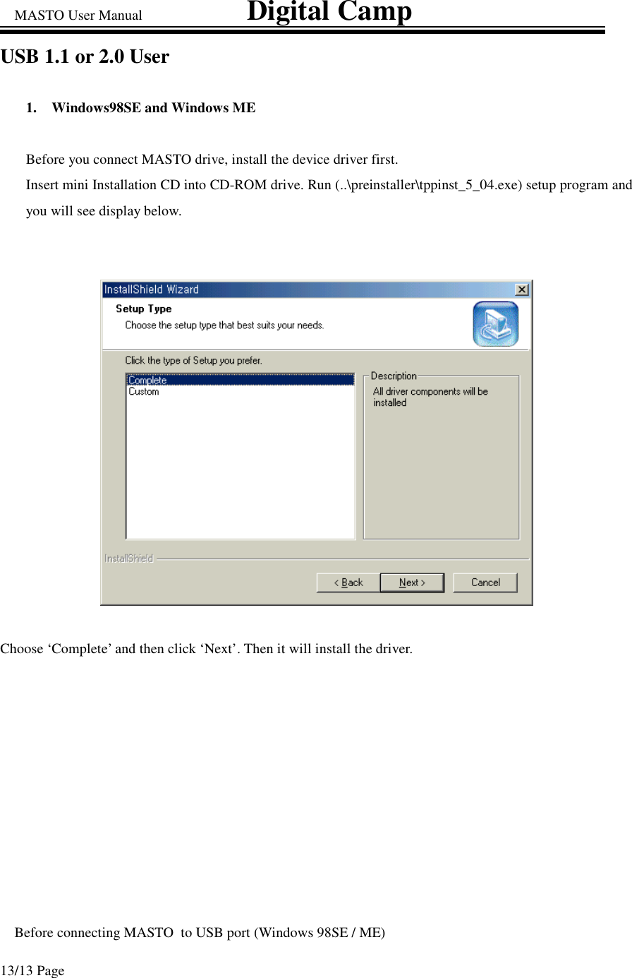 MASTO User Manual                             Digital Camp 13/13 Page USB 1.1 or 2.0 User  1.  Windows98SE and Windows ME  Before you connect MASTO drive, install the device driver first. Insert mini Installation CD into CD-ROM drive. Run (..\preinstaller\tppinst_5_04.exe) setup program and you will see display below.   Choose ‘Complete’ and then click ‘Next’. Then it will install the driver.  Before connecting MASTO  to USB port (Windows 98SE / ME) 