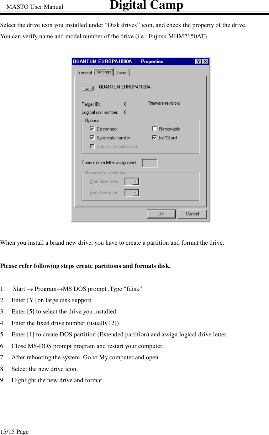 MASTO User Manual                             Digital Camp 15/15 Page Select the drive icon you installed under “Disk drives” icon, and check the property of the drive. You can verify name and model number of the drive (i.e.: Fujitsu MHM2150AT)  When you install a brand new drive, you have to create a partition and format the drive.  Please refer following steps create partitions and formats disk.  1.  Start →Program→MS DOS prompt ,Type “fdisk” 2.  Enter [Y] on large disk support. 3.  Enter [5] to select the drive you installed.   4.  Enter the fixed drive number (usually [2]) 5.  Enter [1] to create DOS partition (Extended partition) and assign logical drive letter. 6.  Close MS-DOS prompt program and restart your computer. 7.  After rebooting the system. Go to My computer and open. 8.  Select the new drive icon.  9.  Highlight the new drive and format.  