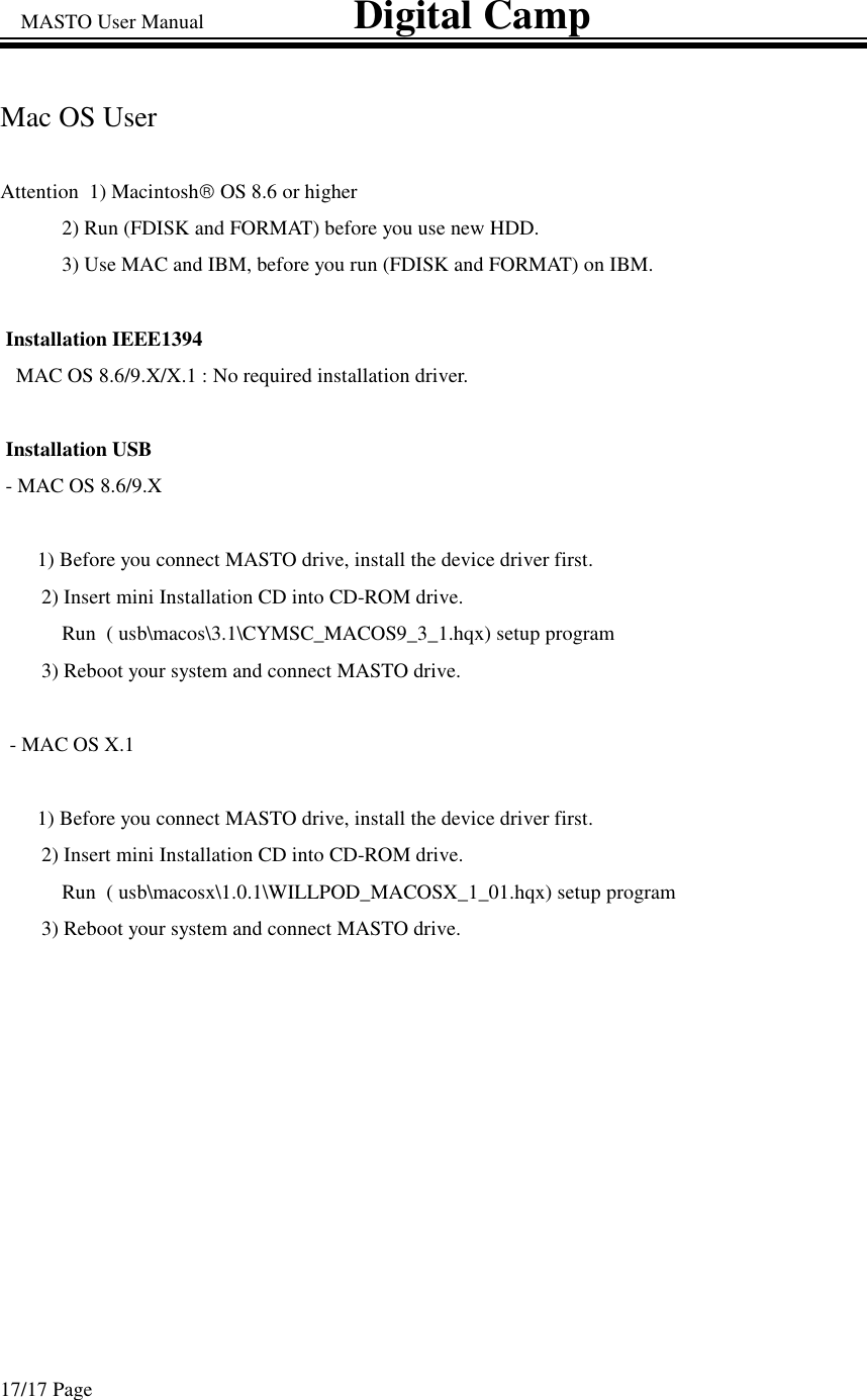 MASTO User Manual                             Digital Camp 17/17 Page Mac OS User  Attention  1) MacintoshOS 8.6 or higher  2) Run (FDISK and FORMAT) before you use new HDD. 3) Use MAC and IBM, before you run (FDISK and FORMAT) on IBM. Installation IEEE1394   MAC OS 8.6/9.X/X.1 : No required installation driver.  Installation USB  - MAC OS 8.6/9.X  1) Before you connect MASTO drive, install the device driver first. 2) Insert mini Installation CD into CD-ROM drive.  Run  ( usb\macos\3.1\CYMSC_MACOS9_3_1.hqx) setup program  3) Reboot your system and connect MASTO drive.  - MAC OS X.1  1) Before you connect MASTO drive, install the device driver first. 2) Insert mini Installation CD into CD-ROM drive.  Run  ( usb\macosx\1.0.1\WILLPOD_MACOSX_1_01.hqx) setup program  3) Reboot your system and connect MASTO drive.  