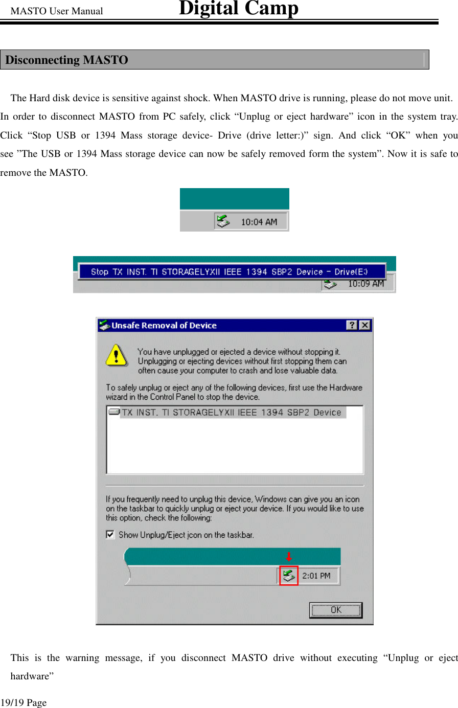 MASTO User Manual                             Digital Camp 19/19 Page Disconnecting MASTO The Hard disk device is sensitive against shock. When MASTO drive is running, please do not move unit.  In order to disconnect MASTO from PC safely, click “Unplug or eject hardware” icon in the system tray. Click “Stop USB or 1394 Mass storage device- Drive (drive letter:)” sign. And click “OK” when you see ”The USB or 1394 Mass storage device can now be safely removed form the system”. Now it is safe to remove the MASTO. This is the warning message, if you disconnect MASTO drive without executing “Unplug or eject hardware”  