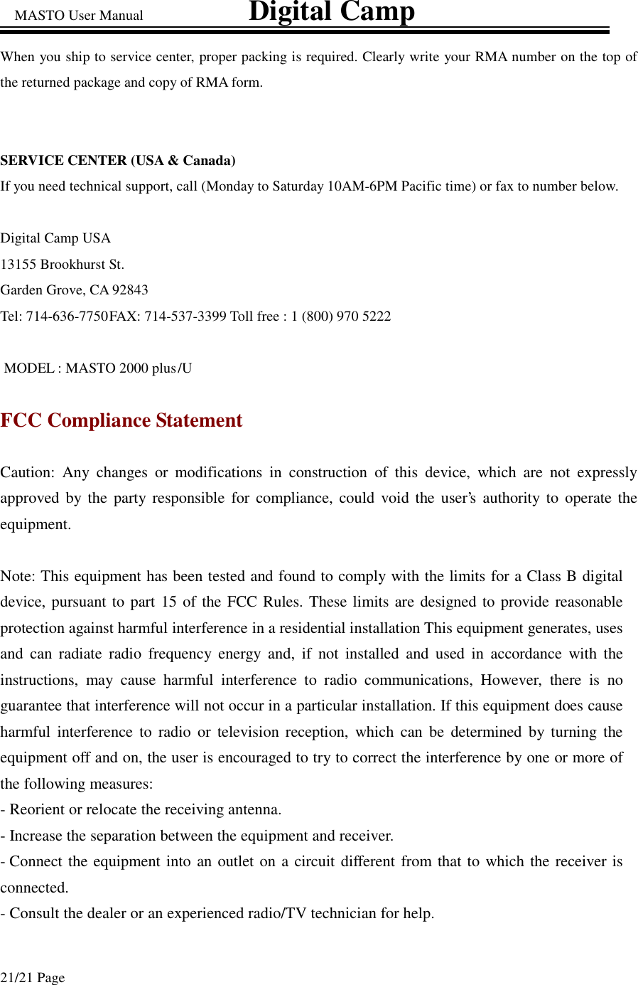 MASTO User Manual                             Digital Camp 21/21 Page When you ship to service center, proper packing is required. Clearly write your RMA number on the top of the returned package and copy of RMA form.  SERVICE CENTER (USA &amp; Canada) If you need technical support, call (Monday to Saturday 10AM-6PM Pacific time) or fax to number below.  Digital Camp USA  13155 Brookhurst St. Garden Grove, CA 92843 Tel: 714-636-7750 FAX: 714-537-3399 Toll free : 1 (800) 970 5222  MODEL : MASTO 2000 plus  /U  FCC Compliance Statement Caution: Any changes or modifications in construction of this device, which are not expressly approved by the party responsible for compliance, could void the user’s authority to operate the equipment.  Note: This equipment has been tested and found to comply with the limits for a Class B digital device, pursuant to part 15 of the FCC Rules. These limits are designed to provide reasonable protection against harmful interference in a residential installation This equipment generates, uses and can radiate radio frequency energy and, if not installed and used in accordance with the instructions, may cause harmful interference to radio communications, However, there is no guarantee that interference will not occur in a particular installation. If this equipment does cause harmful interference to radio or television reception, which can be determined by turning the equipment off and on, the user is encouraged to try to correct the interference by one or more of the following measures: - Reorient or relocate the receiving antenna. - Increase the separation between the equipment and receiver. - Connect the equipment into an outlet on a circuit different from that to which the receiver is connected. - Consult the dealer or an experienced radio/TV technician for help.  