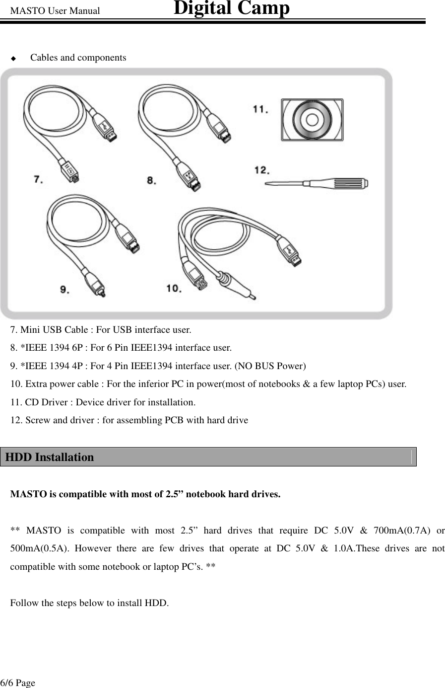MASTO User Manual                             Digital Camp 6/6 Page Cables and components 7. Mini USB Cable : For USB interface user. 8. *IEEE 1394 6P : For 6 Pin IEEE1394 interface user. 9. *IEEE 1394 4P : For 4 Pin IEEE1394 interface user. (NO BUS Power) 10. Extra power cable : For the inferior PC in power(most of notebooks &amp; a few laptop PCs) user. 11. CD Driver : Device driver for installation. 12. Screw and driver : for assembling PCB with hard drive  HDD Installation  MASTO is compatible with most of 2.5” notebook hard drives.  **  MASTO is compatible with most 2.5” hard drives that require DC 5.0V &amp; 700mA(0.7A) or 500mA(0.5A). However there are few drives that operate at DC 5.0V &amp; 1.0A.These drives are not compatible with some notebook or laptop PC’s. **  Follow the steps below to install HDD.   