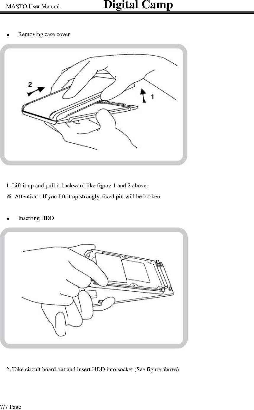 MASTO User Manual                             Digital Camp 7/7 Page Removing case cover 1. Lift it up and pull it backward like figure 1 and 2 above. Attention : If you lift it up strongly, fixed pin will be broken  Inserting HDD 2. Take circuit board out and insert HDD into socket.(See figure above)  