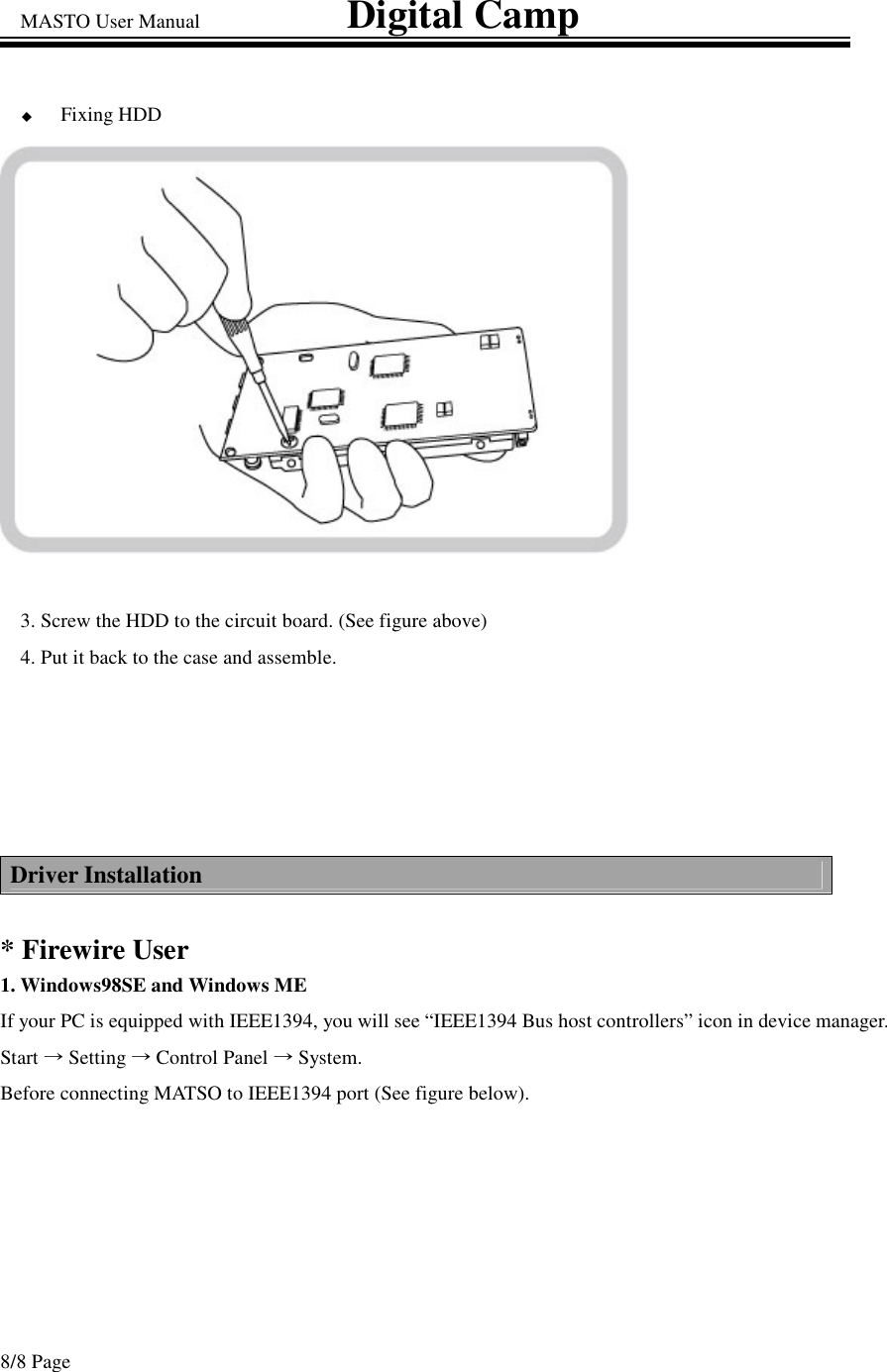 MASTO User Manual                             Digital Camp 8/8 Page Fixing HDD 3. Screw the HDD to the circuit board. (See figure above) 4. Put it back to the case and assemble.  Driver Installation  * Firewire User 1. Windows98SE and Windows ME  If your PC is equipped with IEEE1394, you will see “IEEE1394 Bus host controllers” icon in device manager. Start Setting Control Panel System.     Before connecting MATSO to IEEE1394 port (See figure below).  