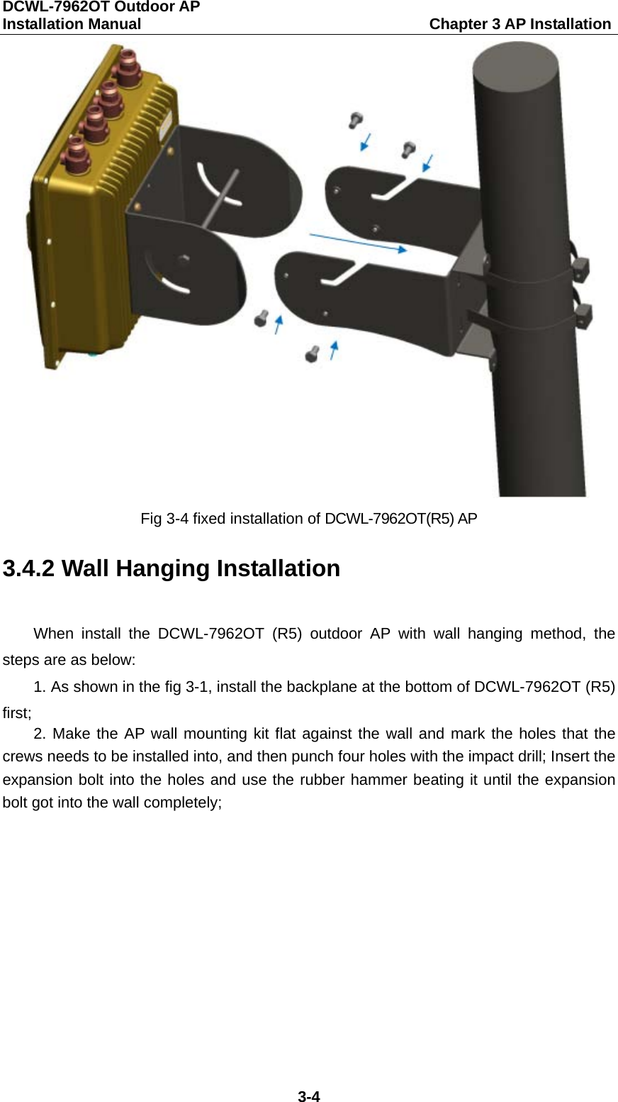 DCWL-7962OT Outdoor AP   Installation Manual                                     Chapter 3 AP Installation 3-4  Fig 3-4 fixed installation of DCWL-7962OT(R5) AP 3.4.2 Wall Hanging Installation   When install the DCWL-7962OT (R5) outdoor AP with wall hanging method, the steps are as below: 1. As shown in the fig 3-1, install the backplane at the bottom of DCWL-7962OT (R5) first; 2. Make the AP wall mounting kit flat against the wall and mark the holes that the crews needs to be installed into, and then punch four holes with the impact drill; Insert the expansion bolt into the holes and use the rubber hammer beating it until the expansion bolt got into the wall completely; 