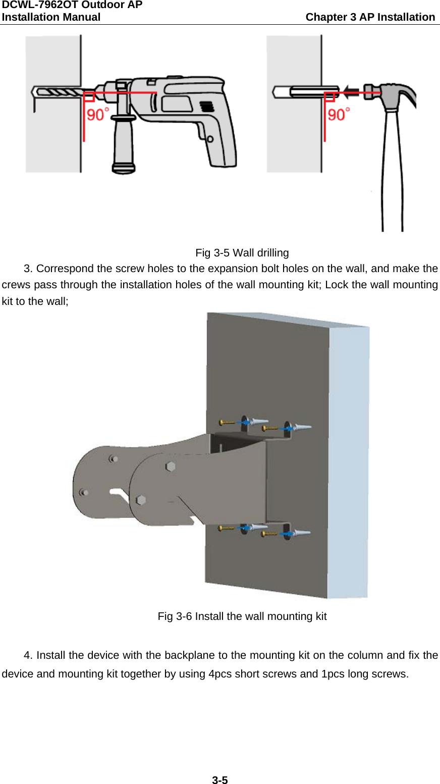 DCWL-7962OT Outdoor AP   Installation Manual                                     Chapter 3 AP Installation 3-5  Fig 3-5 Wall drilling 3. Correspond the screw holes to the expansion bolt holes on the wall, and make the crews pass through the installation holes of the wall mounting kit; Lock the wall mounting kit to the wall;  Fig 3-6 Install the wall mounting kit  4. Install the device with the backplane to the mounting kit on the column and fix the device and mounting kit together by using 4pcs short screws and 1pcs long screws. 